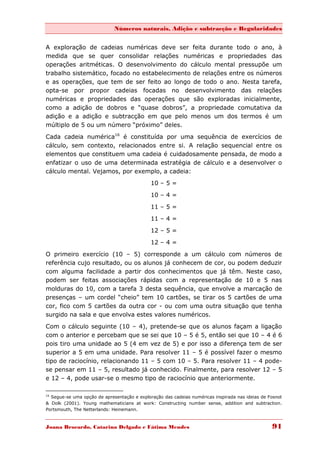 Números naturais, Adição e subtracção e Regularidades


A exploração de cadeias numéricas deve ser feita durante todo o ano, à
medida que se quer consolidar relações numéricas e propriedades das
operações aritméticas. O desenvolvimento do cálculo mental pressupõe um
trabalho sistemático, focado no estabelecimento de relações entre os números
e as operações, que tem de ser feito ao longo de todo o ano. Nesta tarefa,
opta-se por propor cadeias focadas no desenvolvimento das relações
numéricas e propriedades das operações que são exploradas inicialmente,
como a adição de dobros e “quase dobros”, a propriedade comutativa da
adição e a adição e subtracção em que pelo menos um dos termos é um
múltiplo de 5 ou um número “próximo” deles.

Cada cadeia numérica16 é constituída por uma sequência de exercícios de
cálculo, sem contexto, relacionados entre si. A relação sequencial entre os
elementos que constituem uma cadeia é cuidadosamente pensada, de modo a
enfatizar o uso de uma determinada estratégia de cálculo e a desenvolver o
cálculo mental. Vejamos, por exemplo, a cadeia:
                                             10 – 5 =
                                             10 – 4 =

                                             11 – 5 =
                                             11 – 4 =
                                             12 – 5 =

                                             12 – 4 =
O primeiro exercício (10 – 5) corresponde a um cálculo com números de
referência cujo resultado, ou os alunos já conhecem de cor, ou podem deduzir
com alguma facilidade a partir dos conhecimentos que já têm. Neste caso,
podem ser feitas associações rápidas com a representação de 10 e 5 nas
molduras do 10, com a tarefa 3 desta sequência, que envolve a marcação de
presenças – um cordel “cheio” tem 10 cartões, se tirar os 5 cartões de uma
cor, fico com 5 cartões da outra cor - ou com uma outra situação que tenha
surgido na sala e que envolva estes valores numéricos.

Com o cálculo seguinte (10 – 4), pretende-se que os alunos façam a ligação
com o anterior e percebam que se sei que 10 – 5 é 5, então sei que 10 – 4 é 6
pois tiro uma unidade ao 5 (4 em vez de 5) e por isso a diferença tem de ser
superior a 5 em uma unidade. Para resolver 11 – 5 é possível fazer o mesmo
tipo de raciocínio, relacionando 11 – 5 com 10 – 5. Para resolver 11 – 4 pode-
se pensar em 11 – 5, resultado já conhecido. Finalmente, para resolver 12 – 5
e 12 – 4, pode usar-se o mesmo tipo de raciocínio que anteriormente.

16
  Segue-se uma opção de apresentação e exploração das cadeias numéricas inspirada nas ideias de Fosnot
& Dolk (2001). Young mathematicians at work: Constructing number sense, addition and subtraction.
Portsmouth, The Netterlands: Heinemann.



Joana Brocardo, Catarina Delgado e Fátima Mendes                                                 91
 