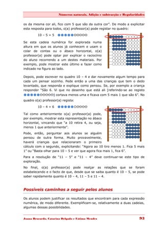 Números naturais, Adição e subtracção e Regularidades


os da mesma cor ali, fico com 5 que são da outra cor”. De modo a explicitar
esta resposta para todos, o(a) professor(a) pode registar no quadro:

         10 – 5 = 5   
Se esta cadeia numérica for explorada numa
altura em que os alunos já conhecem e usam o
colar de contas ou o ábaco horizontal, o(a)
professor(a) pode optar por explicar o raciocínio
do aluno recorrendo a um destes materiais. Por
exemplo, pode mostrar este último e fazer como
indicado na figura ao lado.

Depois, pode escrever no quadro 10 – 4 e dar novamente algum tempo para
cada um pensar sozinho. Pede então a uma das crianças que tem o dedo
levantado, que responda e explique como pensou. Se, por exemplo a criança
responder “São 6. Vi que no desenho que está ali [referindo-se ao registo
] cortava menos uma e ficava com 5 mais 1 que são 6”. No
quadro o(a) professor(a) regista:

         10 – 4 = 6   
Tal como anteriormente o(a) professor(a) pode,
por exemplo, mostrar esta representação no ábaco
horizontal, vincando que “a 10 retira 4, ou seja,
menos 1 que anteriormente”.
Pode, então, perguntar aos alunos se alguém
pensou de outra forma. Muito provavelmente,
haverá crianças que relacionaram o primeiro
cálculo com o segundo, explicitando: “Agora ao 10 tiro menos 1. Fica 5 mais
1” ou “Basta olhar para 10 – 5 e ver que agora fica mais 1, fica 6”.
Para a resolução de “11 – 5” e “11 – 4” deve continuar-se este tipo de
exploração.
No final, o(a) professor(a) pode realçar as relações que se foram
estabelecendo e o facto de que, desde que se saiba quanto é 10 – 5, se pode
saber rapidamente quanto é 10 – 4, 11 – 5 e 11 – 4.



Possíveis caminhos a seguir pelos alunos

Os alunos podem justificar os resultados que encontram para cada expressão
numérica, de modo diferente. Exemplificam-se, relativamente a duas cadeias,
algumas dessas possibilidades.


Joana Brocardo, Catarina Delgado e Fátima Mendes                       93
 