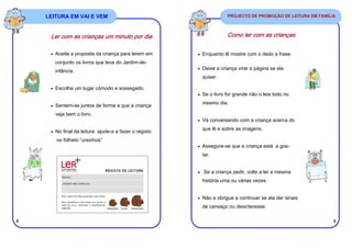 LEITURA EM VAI E VEM                                            PROJECTO DE PROMOÇÃO DE LEITURA EM FAMÍLIA




     Ler com as crianças um minuto por dia                          Como ler com as crianças


     • Aceite a proposta da criança para lerem em      • Enquanto lê mostre com o dedo a frase.
       conjunto os livros que leva do Jardim-de-
                                                       • Deixe a criança virar a página se ela
       infância.
                                                         quiser.

     • Escolha um lugar cómodo e sossegado.
                                                       • Se o livro for grande não o leia todo no

                                                         mesmo dia.
     • Sentem-se juntos de forma a que a criança

       veja bem o livro.
                                                       • Vá conversando com a criança acerca do

                                                         que lê e sobre as imagens.
     • No final da leitura ajude-a a fazer o registo

       no folheto “ursinhos”
                                                       • Assegure-se que a criança está a gos-

                                                         tar.


                                                       • Se a criança pedir, volte a ler a mesma

                                                         história uma ou várias vezes.


                                                       • Não a obrigue a continuar se ela der sinais

                                                         de cansaço ou desinteresse.

2                                                                                                            3
 