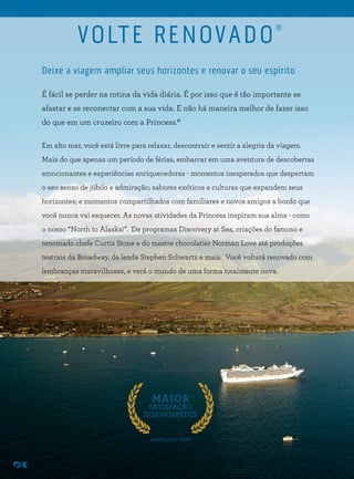 Deixe a viagem ampliar seus horizontes e renovar o seu espírito
É fácil se perder na rotina da vida diária. É por isso que é tão importante se
afastar e se reconectar com a sua vida. E não há maneira melhor de fazer isso
do que em um cruzeiro com a Princess.®
Em alto mar, você está livre para relaxar, descontrair e sentir a alegria da viagem.
Mais do que apenas um período de férias, embarcar em uma aventura de descobertas
emocionantes e experiências enriquecedoras - momentos inesperados que despertam
o seu senso de júbilo e admiração; sabores exóticos e culturas que expandem seus
horizontes; e momentos compartilhados com familiares e novos amigos a bordo que
você nunca vai esquecer. As novas atividades da Princess inspiram sua alma - como
o nosso “North to Alaska!”. De programas Discovery at Sea, criações do famoso e
renomado chefe Curtis Stone e do mestre chocolatier Norman Love até produções
teatrais da Broadway, da lenda Stephen Schwartz e mais. Você voltará renovado com
lembranças maravilhosas, e verá o mundo de uma forma totalmente nova.
MAIOR
SATISFAÇÃO
DOS HÓSPEDES
TRAVELAGE WEST
VOLTE RENOVADO®
 