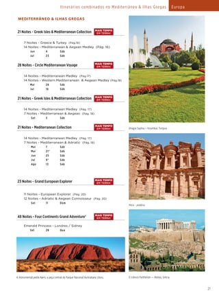 MEDITERRÂNEO & ILHAS GREGAS
21 Noites - Greek Isles & Mediterranean Collection
  7 Noites - Greece & Turkey (Pág.16)
  14 Noites - Mediterranean & Aegean Medley (Pág. 16)
    Jun 4 Sáb
    Jul 23 Sáb
28 Noites - Circle Mediterranean Voyage
  14 Noites - Mediterranean Medley (Pág.17)
  14 Noites - Western Mediterranean & Aegean Medley (Pág.18)
    Mai 28 Sáb
    Jul 16 Sáb
21 Noites - Greek Isles & Mediterranean Collection
  14 Noites - Mediterranean Medley (Pág. 17)
  7 Noites - Mediterranean & Aegean (Pág. 18)
Set 3 Sáb
21 Noites - Mediterranean Collection
  14 Noites - Mediterranean Medley (Pág. 17)
  7 Noites - Mediterranean & Adriatic (Pág. 18)
Mai 7 Sáb
Mai 21* Sáb
Jun 25 Sáb
Jul 9* Sáb
Ago 13 Sáb
23 Noites - Grand European Explorer
  11 Noites - European Explorer (Pág. 20)
  12 Noites - Adriatic & Aegean Connoisseur (Pág. 20)
Set 11 Dom
48 Noites - Four Continents Grand Adventure®
  Emerald Princess - Londres / Sidney
    Set 28 Qua
21
Ghagia Sophia – Istambul, Turquia
Petra - Jordânia
O icônico Parthenon — Atenas, Grécia
MAIS TEMPO
EM TERRA!
MAIS TEMPO
EM TERRA!
MAIS TEMPO
EM TERRA!
MAIS TEMPO
EM TERRA!
MAIS TEMPO
EM TERRA!
MAIS TEMPO
EM TERRA!
Itinerários combinados no Mediterrâneo & Ilhas Gregas Europa
A monumental pedra Ayers, a peça central do Parque Nacional Australiano Uluru.
 