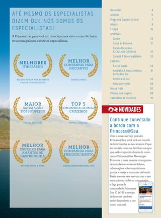 3
Novidades 4
A bordo 6
Programa Captain´s Circle 7
Alasca 9
Europa 16
Américas:
Caribe 29
Canal do Panamá 31
Riviera Mexicana
& Costa da Califórnia 32
Canadá & Nova Inglaterra 33
Exóticos:
Ásia & Japão 34
Austrália & Nova Zelândia 41
& Pacífico Sul
América do Sul 45
Volta ao Mundo 48
Nossa Frota 50
Planeje sua viagem 69
Calendário de Cruzeiros 70
ATÉ MESMO OS ESPECIALISTAS
DIZEM QUE NÓS SOMOS OS
ESPECIALISTAS!
A Princess traz para você um mundo jamais visto — mas não basta
ter a nossa palavra, escute os especialistas.
CRUISE CRITIC
MELHOR
COMPANHIA PARA
INICIANTES
TRAVEL + LEISURE
TOP 5
COMPANHIA DE MEGA
CRUZEIROS
CRUISE INTERNATIONAL (UK)
MELHOR
COMPANHIA PARA
ENRIQUECIMENTO
RECOMENDADA POR REVISTAS
9 ANOS CONSECUTIVOS
MELHORES
ITINERÁRIOS
TRAVELAGE WEST
MAIOR
SATISFAÇÃO
DOS HÓSPEDES
REVISTA FOOD & WINE
MELHOR
CRUZEIRO PARA
AMANTES DE
GASTRONOMIA
Continue conectado
a bordo com a
Princess@Sea
Com o nosso serviço gratuito
Princess@Sea, você terá um mundo
de informações ao seu alcance. Fique
em contato com sua família e amigos
que estão viajando a bordo do navio
com o Princess@Sea Messenger.
Encontre o mais recente cronograma
de atividades e eventos diários,
informações sobre os próximos
portos e reveja a sua conta de bordo.
Basta acessar este serviço com o seu
smartphone, tablet ou computador
e faça parte da
comunidade Princess@
Sea. O Wi-Fi e serviço
de Internet também
estão disponíveis a um
custo nominal.
NOVIDADES
 