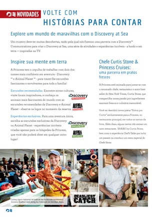 RECOMMENDED
VOLTE COM
HISTÓRIAS PARA CONTAR
Explore um mundo de maravilhas com o Discovery at Sea
Um cruzeiro deve ter muitas descobertas, razão pela qual nós fizemos uma parceria com a Discovery™
Communications para criar o Discovery at Sea, uma série de atividades e experiências incríveis - a bordo e em
terra — inspiradas na TV.
Inspire sua mente em terra
A Princess tem o orgulho de trabalhar com dois dos
nomes mais confiáveis em aventura - Discovery
™ e Animal Planet ™ - para trazer-lhe excursões
fascinantes e envolventes para toda a família!
Excursões recomendadas. Encontre novas culturas,
visite locais inspiradores, e conheça os
animais mais fascinantes do mundo com as
excursões recomendadas da Discovery e Animal
Planet - observe os logos no momento da reserva.
Experiências exclusivas. Para uma aventura única,
escolha as excursões exclusivas da Discovery
ou Animal Planet - experiências incríveis
criadas apenas para os hóspedes da Princess,
que você não poderá obter em qualquer outro
lugar!
Chefe Curtis Stone &
Princess Cruises:
uma parceria em pratos
frescos
A Princess está animada para juntar-se com
o renomado chefe, restaurateur e autor best-
seller do New York Times, Curtis Stone, que
compartilha nossa paixão por ingredientes
sazonais frescos e culinária memorável.
Você vai descobrir novos pratos “Feitos por
Curtis” exclusivamente para a Princess, no
restaurante principal, em todos os navios da
frota. Além disso, alguns navios irão estrear um
novo restaurante, SHARE by Curtis Stone,
bem como a experiência Chef’s Table que inclui
um passeio na cozinha e um menu especial do
Chefe Stone.
NOVIDADES
Conheça alguns habitantes do fundo do mar na excursão recomendada
Discovery Deadliest Catch Bering Sea Fishermen’s em Ketchikan, Alasca.
 