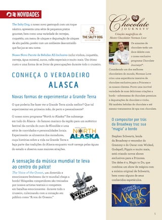 SM
Criações magníficas do
Mestre Chocolatier Norman Love
Os amantes de
chocolate terão um
doce deleite com
o nosso exclusivo
programa Chocolate
Journeys℠.
Considerado um dos melhores
chocolatiers do mundo, Norman Love
criou uma experiência imersiva de
chocolate exclusiva para a Princess e
os nossos clientes. Prove uma incrível
variedade de suas deliciosas criações a
bordo - sobremesas de chocolate premium
e degustações de chocolate e vinho.
Há também bebidas de chocolate e até
mesmo tratamentos de spa com chocolate.
O compositor por trás
da Broadway traz sua
“magia” a bordo
Stephen Schwartz, lenda
da Broadway e vencedor do
Grammy e do Oscar com Wicked,
Godspell, Pippin e muito mais,
está criando novos shows
exclusivos para a Princess.
Um deles é o, Magic to Do, que
combina um show de mágica com
a música original de Schwartz,
bem como alguns de seus
conhecidos espetáculos.
5
NOVIDADES
The Salty Dog, o nosso novo gastropub com um toque
náutico, apresenta uma série de pequenos pratos
gourmet, bem como uma variedade de cervejas,
coquetéis, um menu de uísques e degustação de uísques
de alto padrão, porém com um ambiente descontraído
que faz jus ao seu nome.
Nosso Novo Pacote de Bebidas All-Inclusive inclui vinhos, coquetéis,
cerveja, água mineral, sucos, cafés especiais e muito mais. Um ótimo
custo e uma forma de se livrar de preocupações durante todo o cruzeiro.
CONHEÇ A O VERDADEIRO
ALASCA
Novas formas de experimentar a Grande Terra
O que poderia lhe fazer ver a Grande Terra ainda melhor? Que tal
experimentar em primeira mão, de perto e pessoalmente?
O nosso novo programa “North to Alaska!” lhe submerge
em tudo do Alasca - do famoso marisco da região para um autêntico
festival da corrida do ouro de Klondike e uma
série de convidados e personalidades locais.
Experimente os alimentos dos moradores,
ouça histórias sobre a vida na Grande Terra e
faça parte das tradições do Alasca enquanto você navega pelas águas
do estado e observa suas maiores atrações.
A sensação da música mundial te leva
ao centro do palco!
The Voice of the Ocean, um divertido e
emocionante fenômeno da tv mundial chega a
bordo! Hóspedes competidores são treinados
por nossos artistas teatrais e competem
em batalhas emocionantes durante todo o
cruzeiro, culminando com a coroação em
público como “A voz do Oceano.”
 