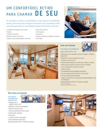UM CONFORTÁVEL RETIRO
PAR A CHAMAR DE SEU
Se você busca conforto, acessibilidade ou mais espaço e comodidades
extras, a Princess possui categorias de acordo com o que deseja. Cada
uma delas apresenta as comodidades padrão da Princess®, incluindo:
• Confortável cama queen ou duas duplas
• Frigobar
• Televisão de tela plana
• Banheiro privativo com chuveiro
• Roupa de cama de 100% algodão e muitos fios
• Room service 24 horas
• Closet espaçoso
• Escrivaninha
• Secador de cabelo & comodidades no banheiro
• Cofre digital
Suíte com Varanda
Inclui todas as comodidades da
espaçosa Mini-Suíte e mais:
• Móveis de luxo na varanda incluindo 2 loungers, 4 cadeiras,
mesa e divã
• Banheira e chuveiro separado com porta
• Portas de vidro de correr
• Área de estar separada com Sofá-cama, cadeira e 2 mesas
• Área de bar de granito (a maioria com bar molhado)
• Uma montagem de mini bar de cortesia
• Espaçoso closet
• Comodidades de alta qualidade no banheiro
• Uso de cortesia da Suíte Thermal^ do Lotus Spa®
• Serviço profissional de lavanderia
• Jantar de cortesia em um restaurante de especialidades no dia
do embarque*
Aproximadamente 49-66 m², incluindo a varanda.
^Em navios selecionados.
*Se aplica a cruzeiros de 6 noites ou mais.
Mini-Suíte com Varanda
Inclui todas as
comodidades da
Varanda e mais:
• Varanda com 4
cadeiras, mesa e divã
• Banheira e chuveiro massageador
• Portas de vidro de correr
• Taça de champanhe de boas-vindas
• Área de estar separada
• Sofá-cama
• Colchão luxuoso e travesseiros
• Duas televisões de tela plana
Aproximadamente 30 m², incluindo a varanda.
 
