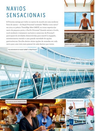 NAVIOS
SENSACIONAIS
A Princess navega por todos os cantos do mundo em uma moderna
frota de navios — do Royal Princess,® nomeado “Melhor novo navio”
em 2014 no prêmio TravelAge West WAVE, ao nosso espetacular
navio de pequeno porte, o Pacific Princess.® Quando estiver a bordo,
você receberá o tratamento exclusivo e atencioso da Princess®,
participará de atividades desenvolvidas para mantê-lo engajado,
entretenimento variado e uma grande variedade de opções
gastronômicas. Escolha dentre várias opções de varandas em cada
navio para uma vista mais pessoal de cada destino que visitar. Vivencie o bem-estar do banho Japonês Izumi
Vista deslumbrante do inovador SeaWalk®
no Royal Princess®
Degustação de uma fina seleção de vinhos
Divertida festa de família com Wii
 