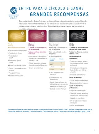 7
Gold Platinum EliteRuby
Para maiores informações sobre benefícios, termos e condições do Princess Cruises Captain’s CircleSM
, por favor visite princesscruises.com.br
Para receber seu broche de membro e outras informações é necessário fazer contato a bordo com o anfitrião do programa Captain´s Circle.
Após completar seu 1º cruzeiro
• Preços especiais de lançamento
• Preferência em ofertas
• Revista Captain’s
Circle℠
• eNewsletter Captain’s
Circle℠
• Accesso a um anfitrião a bordo
• Eventos a bordo para membros
somente
• Passaporte Princess
• Broche de membro Gold
A partir do 4º - 5º cruzeiro ou 31º -
50º dia de cruzeiro
Todos os benefícios de membro
Gold e mais:
• Linha telefônica exclusiva para
contato com o representante do
Captain’s Circle
• 10% de desconto na compra a
bordo do nosso DVD Reflections
• Broche de membro Ruby
A partir do 6º - 15º cruzeiro ou 51º -
150º dia de cruzeiro
Todos os benefícios de membro
Ruby e mais:
• Crédito para Internet
Duração do
cruzeiro
Minutos
7 noites ou
menos
150
8-20 noites 250
21+ noites 500
• Check-In preferencial no
embarque
• Lounge Platinum para
desembarque
• Atlas de Cruzeiros futuros sob
solicitação através do nosso site
www.princesscruises.com.br
• Broche de membro Platinum
A partir do 16º cruzeiro em diante
ou 151 ou mais dias de cruzeiro
Todos os benefícios dos membros
Platinum e mais:
Pacotes de serviços
preferenciais:
• Serviço de engraxate, lavagem
de roupas e serviços de limpeza
profissional
• Prioridade para embarque nos
botes (tender) para se dirigir a
um porto
• Prioridade ao desembarcar
Pacote de Descontos:
• 10% de desconto nas boutiques
• Degustação de Vinho Grapevine
Pacote de amenidades
preferenciais:
• Serviço de frigobar de graça
• Seleção de canapés de luxo nas
noites formais (sob solicitação)
• Upgrade em amenidades
• Chá da Tarde tradicional (sob
solicitação)
• Broche de membro Elite
ENTRE PAR A O CÍRCULO E GANHE
GRANDES RECOMPENSAS
Com tantas opções disponíveis para as férias, nós apreciamos quando os nossos hóspedes
retornam a Princess® várias vezes. É por isso que nós criamos o Captain’s Circle. Você se
torna automaticamente membro Gold depois da sua primeira viagem, e a partir daí, os
benefícios só aumentam.
 