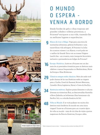 Coliseu, Roma
O MUNDO
O ESPER A -
VENHA A BORDO
Desde fiordes de gelo e ilhas tropicais até
grandes cidades e aldeias pitorescas, a
Princess® enriquece a sua vida, trazendo-lhe
os melhores lugares e experiências.
Alasca de tirar o fôlego. Viaje para uma terra de
montanhas altíssimas, geleiras brilhantes e uma
maravilhosa vida selvagem. A Princess é a linha
de cruzeiros número 1 no Alasca, e você pode ver
o melhor da Grande Terra com as nossas Viagens
Land & Sea - um cruzeiro, mais transporte ferroviário
exclusivo e permanência em lodges da Princess*.
Europa Histórica. Junte-se a Princess em um dos
mais de 40 premiados itinerários para os destinos mais
célebres e menos frequentados no Mediterrâneo, Norte
da Europa e Ilhas Britânicas.
Clássicos sempre serão clássicos. Perto de onde você
pode chamar de lar nas Américas estão as viagens
para o Caribe, Canal do Panamá, Riviera Mexicana,
Canadá e Nova Inglaterra, Havaí e Costa do Pacífico.
Aventuras exóticas. Explore praias distantes e culturas
diversas na misteriosa Ásia, as descontraídas Austrália
e Nova Zelândia, as belíssimas ilhas havaianas e do
Pacífico Sul, e a colorida América do Sul.
Volta ao Mundo. E se você pudesse ver muitos dos
destinos mais lendários do mundo em uma única
viagem? Junte-se a Princess para um cruzeiro épico
de volta ao mundo - mais de 100 dias de visita a portos
majestosos da Ásia às Américas, Europa e além.
9
16
29
34
48
*“Melhor Companhia de Cruzeiros no Alasca” — Premiada pelos leitores da Revista Travel Weekly, 2007–2014
Incrível vida selvagem no Alasca
Templo Longshan em Taipei, Taiwan
 