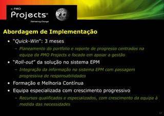 Abordagem de Implementação
 • “Quick-Win”: 3 meses
    – Planeamento do portfolio e reporte de progresso centrados na
      equipa da PMO Projects e focado em apoiar a gestão
 • “Roll-out” da solução no sistema EPM
    – Integração da informação no sistema EPM com passagem
      progressiva de responsabilidades
 • Formação e Melhoria Contínua
 • Equipa especializada com crescimento progressivo
    – Recursos qualificados e especializados, com crescimento da equipa à
      medida das necessidades

                                                                            17
 