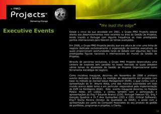 “We lead the edge”
Executive Events   Desde o inicio da sua atividade em 2001, o Grupo PMO Projects esteve
                   atenta aos desenvolvimentos mais recentes na área da Gestão de Projetos,
                   tendo trazido a Portugal com alguma frequência os mais prestigiados
                   peritos internacionais para falarem de temas avançados.

                   Em 2008, o Grupo PMO Projects decidiu que era altura de criar uma linha de
                   negócio dedicada exclusivamente à organização de eventos executivos, os
                   quais proporcionam oportunidades raras de debate com algumas das mais
                   prestigiadas figuras nacionais e internacionais do mundo da Gestão de
                   Projetos.

                   Através de parcerias exclusivas, o Grupo PMO Projects desenvolveu uma
                   carteira de oradores sem paralelo no nosso mercado os quais debatem
                   vários temas da atualidade da Gestão de Projetos Organizacional como
                   ferramenta estratégia de negócio.

                   Como iniciativa inaugural, decorreu em Novembro de 2008 o primeiro
                   evento dedicado à temática da medição do desempenho em projetos com
                   base no método de Earned Value Management (EVM), o qual contou com a
                   apresentação do Sr. Wayne Abba, uma das maiores autoridades em todo
                   mundo acerca deste tema e em particular responsável pela implementação
                   do EVM na Pentágono (EUA). Este evento inaugural decorreu no Pestana
                   Palace Hotel, em Lisboa, e contou também com a participação e
                   apresentações do Eng.º Eduardo Branco (COO, Portugal Telecom SI), Eng.º
                   Gonçalo Quadros e Dr.ª Ana Guimarães (CEO e COO, Critical Software),
                   Eng.º Socha Pereira (Diretor de Qualidade da RAVE), e ainda com a
                   apresentação por parte da Computer Associates do seu produto de gestão
                   de portfolios, programas e projetos, o Clarity.

                                                                                            18
 