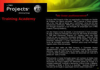 “We foster professionalism”
Training Academy   O Grupo PMO Projects é líder na capacitação e formação em Gestão
                   de Projetos, em alguns mercados. Não é apenas a nossa vontade
                   que o diz, mas são os factos que o confirmam: cerca de 2/3 dos
                   profissionais certificados PMP® pelo Project Management Institute
                   em Portugal receberam a sua formação de preparação com a PMO
                   Projects Training Academy.

                   Um dos nossos cursos de eleição, e provavelmente o mais completo
                   de toda a oferta em Portugal com cerca de 200 horas de formação,
                   o “PMP Best Practitioner Program ®”, registou nada mais nada
                   menos do que os seguintes resultados desde 2001: mais de 1000
                   profissionais já frequentaram em mais de 60 edições, mais de 60
                   empresas realizaram o curso internamente, em mais de 12000
                   horas de formação leccionada. Nenhum outro curso em Portugal
                   registou estes níveis de sucesso.

                   Um outro best seller da PMO Projects, o “Complete Project
                   Management®” com cerca de 40 horas de formação, regista records
                   idênticos: mais de 5000 horas de formação, mais de 95 empresas,
                   a mais de 2500 profissionais, e desta vez leccionado em mais de 9
                   países em todo o mundo.

                   Efetivamente, a nossa formação passa com sucesso os testes mais
                   exigentes de qualidade e adaptação a diferentes realidades, sendo
                   leccionado em língua Inglesa em diferentes partes do mundo e a
                   variadas audiências, incluindo a Alemanha, o Reino Unido, a Bélgica,
                   a Holanda, o Brasil, a África e a Austrália. Quantas ofertas no
                   mercado da formação e capacitação reúnem estas credenciais ?
                                                                                      20
 