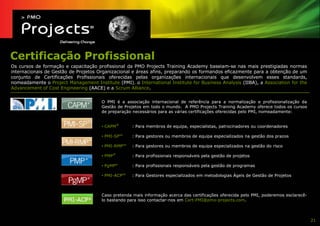 Certificação Profissional
Os cursos de formação e capacitação profissional da PMO Projects Training Academy baseiam-se nas mais prestigiadas normas
internacionais de Gestão de Projetos Organizacional e áreas afins, preparando os formandos eficazmente para a obtenção de um
conjunto de Certificações Profissionais oferecidas pelas organizações internacionais que desenvolvem esses standards,
nomeadamente o Project Management Institute (PMI), o International Institute for Business Analysis (IIBA), a Association for the
Advancement of Cost Engineering (AACE) e a Scrum Alliance.


                                       O PMI é a associação internacional de referência para a normalização e profissionalização da
                                       Gestão de Projetos em todo o mundo. A PMO Projects Training Academy oferece todos os cursos
                                       de preparação necessários para as várias certificações oferecidas pelo PMI, nomeadamente:


                                                   ®
                                       • CAPM          : Para membros de equipa, especialistas, patrocinadores ou coordenadores

                                       • PMI-SPSM      : Para gestores ou membros de equipa especializados na gestão dos prazos

                                       • PMI-RMPSM     : Para gestores ou membros de equipa especializados na gestão do risco
                                               ®
                                       • PMP           : Para profissionais responsáveis pela gestão de projetos

                                       • PgMP®         : Para profissionais responsáveis pela gestão de programas

                                       • PMI-ACPSM     : Para Gestores especializados em metodologias Ágeis de Gestão de Projetos



                                       Caso pretenda mais informação acerca das certificações oferecida pelo PMI, poderemos esclarecê-
                                       lo bastando para isso contactar-nos em Cert-PMI@pmo-projects.com.



                                                                                                                                         21
 