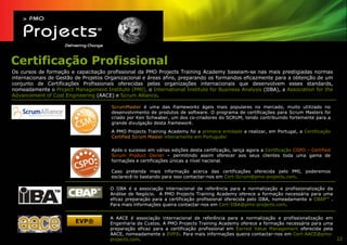 Certificação Profissional
Os cursos de formação e capacitação profissional da PMO Projects Training Academy baseiam-se nas mais prestigiadas normas
internacionais de Gestão de Projetos Organizacional e áreas afins, preparando os formandos eficazmente para a obtenção de um
conjunto de Certificações Profissionais oferecidas pelas organizações internacionais que desenvolvem esses standards,
nomeadamente o Project Management Institute (PMI), o International Institute for Business Analysis (IIBA), a Association for the
Advancement of Cost Engineering (AACE) e Scrum Alliance.

                                       ScrumMaster é uma das frameworks ágeis mais populares no mercado, muito utilizado no
                                       desenvolvimento de produtos de software. O programa de certificações para Scrum Masters foi
                                       criado por Ken Schwaber, um dos co-criadores do SCRUM, tendo contribuindo fortemente para a
                                       grande divulgação desta framework.
                                       A PMO Projects Training Academy foi a primeira entidade a realizar, em Portugal, a Certificação
                                       Certified Scrum Master inteiramente em Português!

                                       Após o sucesso em várias edições desta certificação, lança agora a Certificação CSPO – Certified
                                       Scrum Product Owner – permitindo assim oferecer aos seus clientes toda uma gama de
                                       formações e certificações únicas a nível nacional.

                                       Caso pretenda mais informação acerca das certificações oferecida pelo PMI, poderemos
                                       esclarecê-lo bastando para isso contactar-nos em Cert-Scrum@pmo-projects.com.

                                       O IIBA é a associação internacional de referência para a normalização e profissionalização da
                                       Análise de Negócio. A PMO Projects Training Academy oferece a formação necessária para uma
                                       eficaz preparação para a certificação profissional oferecida pelo IIBA, nomeadamente o CBAPTM .
                                       Para mais informações queira contactar-nos em Cert-IIBA@pmo-projects.com.


                                       A AACE é associação internacional de referência para a normalização e profissionalização em
                         EVP®          Engenharia de Custos. A PMO Projects Training Academy oferece a formação necessária para uma
                                       preparação eficaz para a certificação profissional em Earned Value Management oferecida pela
                                       AACE, nomeadamente o EVP®. Para mais informações queira contactar-nos em Cert-AACE@pmo-
                                       projects.com.                                                                                22
 
