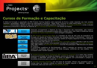 Cursos de Formação e Capacitação
A oferta de formação e capacitação da PMO Projects Training Academy está organizada de forma a poder responder aos mais variados
requisitos, necessidades, objetivos e perfis de organizações e indivíduos. Deste modo, incluímos na nossa oferta desde breves workshops
executivos direccionadas a gestão de topo, até programas de formação exaustivos conducentes à certificação profissional e ainda a estudos
académicos conducentes à obtenção de Diplomas de Pós-Graduação e MBA Executivo em Gestão de Projetos.

                                         Destinada principalmente a Gestores de Topo e Executivos das organizações, este moderno
                           Workshop
                           Executiva
                                         workshop apresenta uma perspetiva global sobre o estado atual, mais valias e tendências futuras
                                         da Gestão de Projetos Organizacional como vantagem competitiva.

                         PMO Projects
                                         O PMO Projects Training Road Map® é o resultado de mais de sete anos de experiência em
                           Training      formação em Gestão de Projetos ministrada nos mercados nacional e internacional. Trata-se de
                          Road Map®      uma organização da mais completa oferta em Gestão de Projetos disponível no nosso mercado e
                                         com sucesso comprovado internacionalmente.
                         PMP-BP®         Este nosso Road Map oferece um percurso para a formação contínua segundo o qual os cursos
                         Program
                                         estão sequenciados a pensar numa aquisição cumulativa de competências, certificação profissional
                                         (PMI, IIBA e AACE), e qualificação académica incluindo Pós-graduação e MBA Executivo em Gestão
                            Pós-
                         Graduação
                                         de Projetos.
                                         A componente académica de Pós-Graduação e MBA é realizada em parceria com entidades
                                         académicas acreditadas pelo sistema da União Europeia, conferindo por isso créditos ECTS
                           MBA           (European Credit Transfer System).


                          CBAP-BP®       O Certified Business Analyst Professional Best Practitioner Program® é o nosso mais completo
                           Program       programa de formação em Análise de Negócio, pioneiro em Portugal. Com cerca de 200 horas de
                                         formação, o CBAP-BP® aborda todos os temas do BABoK® com profundidade e prepara os
                                         formandos eficazmente para o exame de certificação CBAPTM.

                           Complete      O Complete Business Analyst®, com 40 horas de formação, oferece uma perspetiva geral e
                           Business      concisa sobre as melhores práticas de Análise de Negócio segundo o BABoK®. Apesar de
                           Analyst®      condensado, este curso tem uma forte componente prática.
                                                                                                                                            23
 