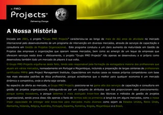 A Nossa História
Iniciado em 2001, o projeto “Grupo PMO Projects” caracterizou-se ao longo de mais de dez anos de atividade no mercado
internacional pelo desenvolvimento de um programa de intervenção em diversos mercados, através de serviços de capacitação e
consultoria em Gestão de Projetos Organizacional. Este programa conduziu a um claro aumento da maturidade em Gestão de
Projetos das empresas e organizações que operam nesses mercados, bem como ao emergir de um leque de empresas que
oferecem serviços nesta área – efetivamente, o projeto “Grupo PMO Projects” não apenas se desenvolveu a si próprio como
desenvolveu também todo um mercado de players à sua volta.

O Grupo PMO Projects orgulha-se deste feito, tendo sido responsável pela formação da esmagadora maioria dos profissionais que
atuam em vários mercados, nomeadamente em Portugal e Moçambique, incluindo a preparação de largas centenas de profissionais
certificados PMP® pelo Project Management Institute. Capacitámos em muitos casos os nossos próprios competidores com base
nos mais elevados padrões de ética profissional, porque acreditamos que o melhor para qualquer economia é um mercado
dinâmico e competitivo, onde a oferta seja variada.

No espectro de oferta ao mercado, o Grupo PMO Projects posiciona-se na gama alta dos serviços de capacitação e consultoria em
gestão de projetos organizacional, distinguindo-se por um conjunto de atributos que nos proporcionam esse posicionamento:
porque somos inovadores, e porque detemos o mais avançado know-how das técnicas e métodos de gestão de projetos
organizacional, sendo prova disso não apenas o facto de termos sido os primeiros a lançá-los em alguns mercados, como a nossa
ímpar capacidade de entregar este know-how para mercados muito diversos como sejam os Estados Unidos, Reino Unido,
Alemanha, Holanda, Bélgica, Austrália, Portugal, Espanha, Roménia, Angola, Moçambique e o Brasil.

                                                                                                                                3
 