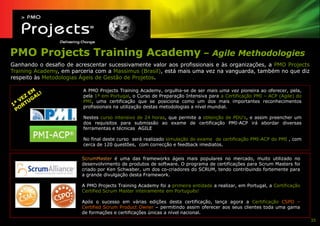 PMO Projects Training Academy – Agile Methodologies
Ganhando o desafio de acrescentar sucessivamente valor aos profissionais e às organizações, a PMO Projects
Training Academy, em parceria com a Massimus (Brasil), está mais uma vez na vanguarda, também no que diz
respeito às Metodologias Ágeis de Gestão de Projetos.

                         A PMO Projects Training Academy, orgulha-se de ser mais uma vez pioneira ao oferecer, pela,
                         pela 1ª em Portugal, o Curso de Preparação Intensiva para a Certificação PMI – ACP (Agile) do
                         PMI, uma certificação que se posiciona como um dos mais importantes reconhecimentos
                         profissionais na utilização destas metodologias a nível mundial.

                         Nestes curso intensivo de 24 horas, que permite a obtenção de PDU’s, e assim preencher um
                         dos requisitos para submissão ao exame de certificação PMI-ACP irá abordar diversas
                         ferramentas e técnicas AGILE

                         No final deste curso será realizado simulação do exame de certificação PMI-ACP do PMI , com
                         cerca de 120 questões, com correcção e feedback imediatos.


                         ScrumMaster é uma das frameworks ágeis mais populares no mercado, muito utilizado no
                         desenvolvimento de produtos de software. O programa de certificações para Scrum Masters foi
                         criado por Ken Schwaber, um dos co-criadores do SCRUM, tendo contribuindo fortemente para
                         a grande divulgação desta Framework.

                         A PMO Projects Training Academy foi a primeira entidade a realizar, em Portugal, a Certificação
                         Certified Scrum Master inteiramente em Português!

                         Após o sucesso em várias edições desta certificação, lança agora a Certificação CSPO –
                         Certified Scrum Product Owner – permitindo assim oferecer aos seus clientes toda uma gama
                         de formações e certificações únicas a nível nacional.
                                                                                                                           35
 