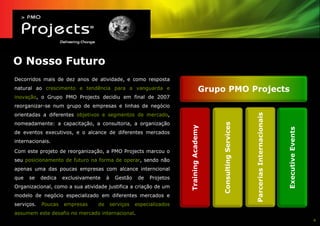 O Nosso Futuro
Decorridos mais de dez anos de atividade, e como resposta
natural ao crescimento e tendência para a vanguarda e                                Grupo PMO Projects
inovação, o Grupo PMO Projects decidiu em final de 2007
reorganizar-se num grupo de empresas e linhas de negócio
orientadas a diferentes objetivos e segmentos de mercado,




                                                                                                                Parcerias Internacionais
nomeadamente: a capacitação, a consultoria, a organização




                                                                                          Consulting Services
                                                                       Training Academy




                                                                                                                                           Executive Events
de eventos executivos, e o alcance de diferentes mercados
internacionais.

Com este projeto de reorganização, a PMO Projects marcou o
seu posicionamento de futuro na forma de operar, sendo não
apenas uma das poucas empresas com alcance interncional
que   se    dedica   exclusivamente    à     Gestão    de   Projetos
Organizacional, como a sua atividade justifica a criação de um
modelo de negócio especializado em diferentes mercados e
serviços.   Poucas   empresas     de       serviços   especializados
assumem este desafio no mercado internacional.
                                                                                                                                                              4
 