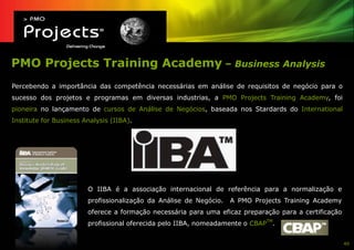 PMO Projects Training Academy – Business Analysis
Percebendo a importância das competência necessárias em análise de requisitos de negócio para o
sucesso dos projetos e programas em diversas industrias, a PMO Projects Training Academy, foi
pioneira no lançamento de cursos de Análise de Negócios, baseada nos Stardards do International
Institute for Business Analysis (IIBA).




                        O IIBA é a associação internacional de referência para a normalização e
                        profissionalização da Análise de Negócio.   A PMO Projects Training Academy
                        oferece a formação necessária para uma eficaz preparação para a certificação
                        profissional oferecida pelo IIBA, nomeadamente o CBAPTM.


                                                                                                       40
 