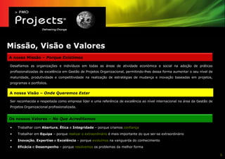 Missão, Visão e Valores
A nossa Missão – Porque Existimos

Desafiamos as organizações e indivíduos em todas as áreas de atividade económica e social na adoção de práticas
profissionalizadas de excelência em Gestão de Projetos Organizacional, permitindo-lhes dessa forma aumentar o seu nível de
maturidade, produtividade e competitividade na realização de estratégias de mudança e inovação baseadas em projetos,
programas e portfolios.


A nossa Visão – Onde Queremos Estar

Ser reconhecida e respeitada como empresa líder e uma referência de excelência ao nível internacional na área da Gestão de
Projetos Organizacional profissionalizada.


Os nossos Valores – No Que Acreditamos

•   Trabalhar com Abertura, Ética e Integridade – porque criamos confiança

•   Trabalhar em Equipa – porque realizar o extraordinário é mais importante do que ser-se extraordinário

•   Inovação, Expertise e Excelência – porque evoluímos na vanguarda do conhecimento

•   Eficácia e Desempenho – porque resolvemos os problemas da melhor forma

                                                                                                                             5
 