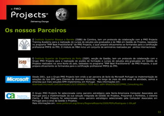 Os nossos Parceiros
        O Instituto Superior Bissaya e Barreto (ISBB) de Coimbra, tem um protocolo de colaboração com a PMO Projects
        Training Academy para a realização de cursos de estudos pós-graduados e de MBA em Gestão de Projetos, baseados
        no programa “PMP Best Practitioner®” da PMO Projects, o qual prepara eficazmente os formandos para a certificação
        profissional PMP® do PMI. O módulo de MBA inclui um conjunto de seminários realizados por peritos internacionais.




        O Instituto Superior de Engenharia do Porto (ISEP), secção de Gestão, tem um protocolo de colaboração com o
        Grupo PMO Projects para a realização de acções de formação e cursos de estudos pós-graduados em Gestão de
        Projetos realizados na zona Norte do país, baseados no programa “PMP Best Practitioner®” da PMO Projects, o qual
        prepara eficazmente os formandos para a certificação profissional PMP® do PMI.




        Desde 2001, que o Grupo PMO Projects tem vindo a ser parceira de facto da Microsoft Portugal na implementação de
        soluções do tipo EPM para Clientes de diversas industrias. Ao longo de mais de sete anos de atividade, somos a
        empresa que mais soluções EPM implementou em Portugal. Mais informações em:
        download.microsoft.com/download/1/6/f/16fd06b3-7059-4e21-adf4-9fbdcb9a2853/PMO_Consulting.doc



        O Grupo PMO Projects foi seleccionada como parceiro estratégico pela Norte-Americana Computer Associates em
        Portugal para a implementação da sua solução integrada de Gestão de Projetos, Programas e Portfolios, o sistema
        Clarity. A PMO Projects foi seleccionado como parceiro estratégico seleccionado pela Computer Associates em
        Portugal para a área da Gestão e Projetos.
        Mais informações em: www.pmforum.org/library/RegionalReports/2009/PDFs/Rodrigues-1-09.pdf



                                                                                                                            53
 