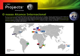 O nosso Alcance Internacional
 A internacionalização do Grupo PMO Projects representa muito mais do que um simples e     natural crescimento do nosso negócio em
 mercados além-fronteiras. Muito mais do que isso, representa acima de tudo a qualidade,   profundidade, vanguarda e universalidade
 do nosso know-how, o qual nos orgulhamos de fazer chegar aos quatro cantos do mundo.      Se por um lado, somos embaixadores das
 práticas da Gestão de Projetos Organizacional, é esse mesmo know-how, aceite em todo o    mundo, que também colocamos ao dispor
 das organizações nos mercado onde atuamos.




      Escritórios
      Parceria Internacional
      Clientes




                                                                                                                                      54
 