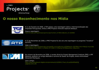 O nosso Reconhecimento nos Mídia

          A 11 de Outubro de 2008, a TSF passou uma reportagem sobre a internacionalização das
          empresas Portuguesas, tendo a PMO Projects merecido especial destaque.
          Ouça a reportagem:
          http://tsf.sapo.pt/Programas/programa.aspx?content_id=904112&audio_id=1025682




          A 27 de Novembro de 2008, a PMO Projects foi alvo de uma reportagem no programa “iniciativa”
          da RTP2.
          Veja a reportagem:
          http://www.rtp.pt/multimedia/index.php?pagURL=arquivo&tvprog=24786&idpod=19574&formato=flv&pag=arquivo&p
          agina=0&data_inicio=2008-11-27&data_fim=2008-11-27&prog=24786&quantos=10&escolha




          No número de Novembro de 2008, a revista oficial do Project Management Institute (PMI), a PM
          Network, publicou um artigo dedicado à carreira do Gestor de Projeto, tendo entrevistado
          Alexandre Rodrigues.
          Leia o artigo:
          http://www.pmnetwork-digital.com/pmnetwork/ct200811/?sub_id=puGXsH65qK2Q
          (páginas 28 e 29)


                                                                                                                     60
 
