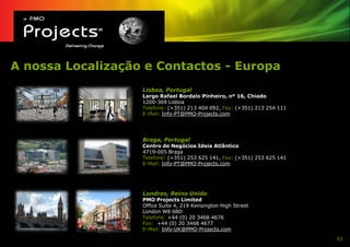 A nossa Localização e Contactos - Europa
                   Lisboa, Portugal
                   Largo Rafael Bordalo Pinheiro, nº 16, Chiado
                   1200-369 Lisboa
                   Telefone: (+351) 213 404 092, Fax: (+351) 213 254 111
                   E-Mail: Info-PT@PMO-Projects.com




                   Braga, Portugal
                   Centro de Negócios Ideia Atlântico
                   4719-005 Braga
                   Telefone: (+351) 253 625 141, Fax: (+351) 253 625 141
                   E-Mail: Info-PT@PMO-Projects.com




                   Londres, Reino Unido
                   PMO Projects Limited
                   Office Suite 4, 219 Kensington High Street
                   London W8 6BD
                   Telefone: +44 (0) 20 3468 4676
                   Fax: +44 (0) 20 3468 4677
                   E-Mail: Info-UK@PMO-Projects.com
                                                                           61
 