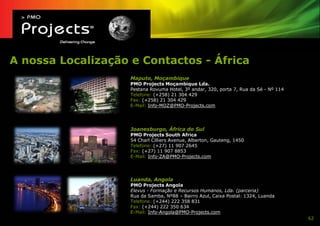 A nossa Localização e Contactos - África
                    Maputo, Moçambique
                    PMO Projects Moçambique Lda.
                    Pestana Rovuma Hotel, 3º andar, 320, porta 7, Rua da Sé - Nº 114
                    Telefone: (+258) 21 304 429
                    Fax: (+258) 21 304 429
                    E-Mail: Info-MOZ@PMO-Projects.com




                    Joanesburgo, África do Sul
                    PMO Projects South Africa
                    54 Charl Cilliers Avenue, Alberton, Gauteng, 1450
                    Telefone: (+27) 11 907 2645
                    Fax: (+27) 11 907 8853
                    E-Mail: Info-ZA@PMO-Projects.com




                    Luanda, Angola
                    PMO Projects Angola
                    Elevus - Formação e Recursos Humanos, Lda. (parceria)
                    Rua da Samba, Nº88 – Bairro Azul, Caixa Postal: 1324, Luanda
                    Telefone: (+244) 222 358 831
                    Fax: (+244) 222 350 634
                    E-Mail: Info-Angola@PMO-Projects.com
                                                                                       62
 