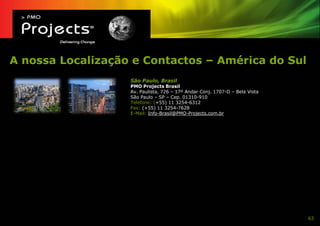 A nossa Localização e Contactos – América do Sul
                   São Paulo, Brasil
                   PMO Projects Brasil
                   Av. Paulista, 726 – 17º Andar Conj. 1707-D – Bela Vista
                   São Paulo – SP – Cep. 01310-910
                   Telefone: (+55) 11 3254-6312
                   Fax: (+55) 11 3254-7628
                   E-Mail: Info-Brasil@PMO-Projects.com.br




                                                                             63
 