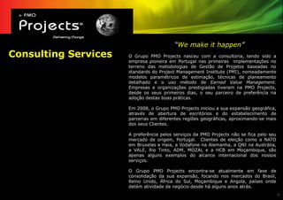 “We make it happen”
Consulting Services   O Grupo PMO Projects nasceu com a consultoria, tendo sido a
                      empresa pioneira em Portugal nas primeiras implementações no
                      terreno das metodologias de Gestão de Projetos baseadas no
                      standards do Project Management Institute (PMI), nomeadamente
                      modelos paramétricos de estimação, técnicas de planeamento
                      detalhado e o uso método de Earned Value Management.
                      Empresas e organizações prestigiadas tiveram na PMO Projects,
                      desde os seus primeiros dias, o seu parceiro de preferência na
                      adoção destas boas práticas.

                      Em 2008, o Grupo PMO Projects iniciou a sua expansão geográfica,
                      através de abertura de escritórios e do estabelecimento de
                      parcerias em diferentes regiões geográficas, aproximando-se mais
                      dos seus Clientes.

                      A preferência pelos serviços da PMO Projects não se fica pelo seu
                      mercado de origem, Portugal. Clientes de eleição como a NATO
                      em Bruxelas e Haia, a Vodafone na Alemanha, a QNI na Austrália,
                      a VALE, Rio Tinto, ADM, MOZAL e a HCB em Moçambique, são
                      apenas alguns exemplos do alcance internacional dos nossos
                      serviços.

                      O Grupo PMO Projects encontra-se atualmente em fase de
                      consolidação da sua expansão, focando nos mercados do Brasil,
                      Reino Unido, África do Sul, Moçambique e Angola, países onde
                      detém atividade de negócio desde há alguns anos atrás.
                                                                                          7
 