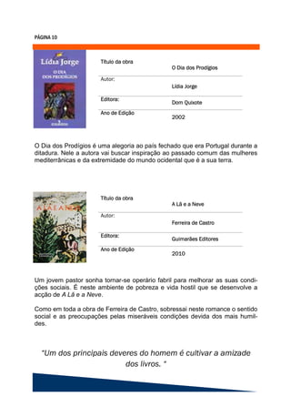 O Dia dos Prodígios é uma alegoria ao país fechado que era Portugal durante a
ditadura. Nele a autora vai buscar inspiração ao passado comum das mulheres
mediterrânicas e da extremidade do mundo ocidental que é a sua terra.




Um jovem pastor sonha tornar-se operário fabril para melhorar as suas condi-
ções sociais. É neste ambiente de pobreza e vida hostil que se desenvolve a
acção de A Lã e a Neve.

Como em toda a obra de Ferreira de Castro, sobressai neste romance o sentido
social e as preocupações pelas miseráveis condições devida dos mais humil-
des.
 