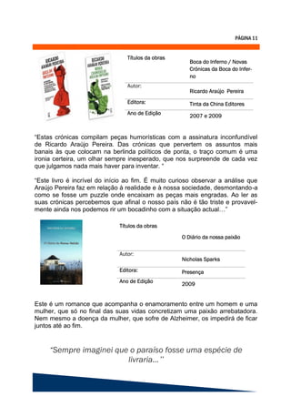 “Estas crónicas compilam peças humorísticas com a assinatura inconfundível
de Ricardo Araújo Pereira. Das crónicas que pervertem os assuntos mais
banais às que colocam na berlinda políticos de ponta, o traço comum é uma
ironia certeira, um olhar sempre inesperado, que nos surpreende de cada vez
que julgamos nada mais haver para inventar. “

“Este livro é incrível do início ao fim. É muito curioso observar a análise que
Araújo Pereira faz em relação à realidade e à nossa sociedade, desmontando-a
como se fosse um puzzle onde encaixam as peças mais engradas. Ao ler as
suas crónicas percebemos que afinal o nosso país não é tão triste e provavel-
mente ainda nos podemos rir um bocadinho com a situação actual…”




Este é um romance que acompanha o enamoramento entre um homem e uma
mulher, que só no final das suas vidas concretizam uma paixão arrebatadora.
Nem mesmo a doença da mulher, que sofre de Alzheimer, os impedirá de ficar
juntos até ao fim.




                                            ”
 