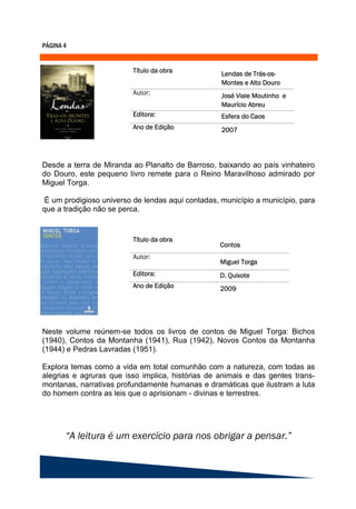 Desde a terra de Miranda ao Planalto de Barroso, baixando ao país vinhateiro
do Douro, este pequeno livro remete para o Reino Maravilhoso admirado por
Miguel Torga.

 É um prodigioso universo de lendas aqui contadas, município a município, para
que a tradição não se perca.




Neste volume reúnem-se todos os livros de contos de Miguel Torga: Bichos
(1940), Contos da Montanha (1941), Rua (1942), Novos Contos da Montanha
(1944) e Pedras Lavradas (1951).

Explora temas como a vida em total comunhão com a natureza, com todas as
alegrias e agruras que isso implica, histórias de animais e das gentes trans-
montanas, narrativas profundamente humanas e dramáticas que ilustram a luta
do homem contra as leis que o aprisionam - divinas e terrestres.
 