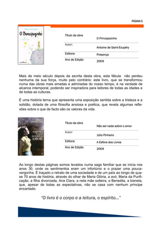 Mais de meio século depois da escrita desta obra, esta fábula não perdeu
nenhuma da sua força, muito pelo contrário: este livro, que se transformou
numa das obras mais amadas e admiradas do nosso tempo, é na verdade de
alcance intemporal, podendo ser inspiradora para leitores de todas as idades e
de todas as culturas.

É uma história terna que apresenta uma exposição sentida sobre a tristeza e a
solidão, dotada de uma filosofia ansiosa e poética, que revela algumas refle-
xões sobre o que de facto são os valores da vida.




Ao longo destas páginas somos levados numa saga familiar que se inicia nos
anos 30, onde os sentimentos eram um infortúnio e o prazer uma pouca-
vergonha. É traçado o retrato de uma sociedade e de um país ao longo de qua-
se 70 anos de história, através do olhar de Maria Glória, a avó, Maria da Purifi-
cação, a filha divorciada, Ana Clara, a neta mãe solteira, e Benedita, a bisneta,
que, apesar de todas as expectativas, não se casa com nenhum príncipe
encantado.
 