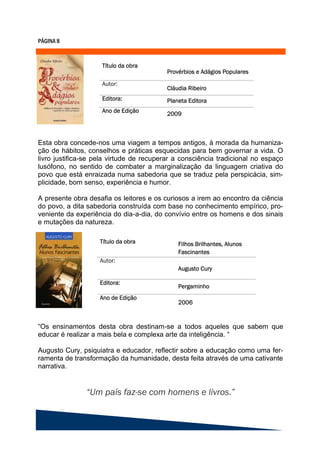 Esta obra concede-nos uma viagem a tempos antigos, à morada da humaniza-
ção de hábitos, conselhos e práticas esquecidas para bem governar a vida. O
livro justifica-se pela virtude de recuperar a consciência tradicional no espaço
lusófono, no sentido de combater a marginalização da linguagem criativa do
povo que está enraizada numa sabedoria que se traduz pela perspicácia, sim-
plicidade, bom senso, experiência e humor.

A presente obra desafia os leitores e os curiosos a irem ao encontro da ciência
do povo, a dita sabedoria construída com base no conhecimento empírico, pro-
veniente da experiência do dia-a-dia, do convívio entre os homens e dos sinais
e mutações da natureza.




“Os ensinamentos desta obra destinam-se a todos aqueles que sabem que
educar é realizar a mais bela e complexa arte da inteligência. “

Augusto Cury, psiquiatra e educador, reflectir sobre a educação como uma fer-
ramenta de transformação da humanidade, desta feita através de uma cativante
narrativa.
 