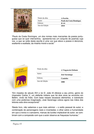 Título da obra           A Escrita
                           Autor:                   Paulo da Costa Domingos
                           Editora:                 & etc
                           Ano de Edição            2010




“Paulo da Costa Domingos, um dos nomes mais marcantes da poesia portu-
guesa que se quer interventiva, apresenta-nos um conjunto de poemas cuja
voz, a que se solta desta escrita é uma voz que eleva a poesia à denúncia,
exaltante e exaltada, da miséria moral e social.”




                          Título da obra
                                                    A Viagem do Elefante
                          Autor:
                                                    José Saramago
                          Editora:                  Caminho
                          Ano de Edição             2008




“Em meados do século XVI o rei D. João III oferece a seu primo, genro do
imperador Carlos V, um elefante indiano que há dois anos se encontra em
Belém, vindo da Índia. Com base nesses escassos elementos, e sobretudo
com uma poderosa imaginação, José Saramago coloca agora nas mãos dos
leitores esta obra excepcional.”

!Neste livro, não sabemos o que mais admirar – o estilo pessoal do autor; a
combinação de personagens reais e inventadas; o olhar sobre a humanidade
em que a ironia e o sarcasmo, marcas da lucidez implacável do autor, se com-
binam com a compaixão com que o autor observa as fraquezas humanas.”
 