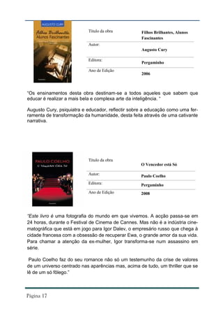 Título da obra          Filhos Brilhantes, Alunos
                                                   Fascinantes
                           Autor:
                                                   Augusto Cury

                           Editora:
                                                   Pergaminho
                           Ano de Edição
                                                   2006



“Os ensinamentos desta obra destinam-se a todos aqueles que sabem que
educar é realizar a mais bela e complexa arte da inteligência. “

Augusto Cury, psiquiatra e educador, reflectir sobre a educação como uma fer-
ramenta de transformação da humanidade, desta feita através de uma cativante
narrativa.




                           Título da obra
                                                   O Vencedor está Só

                           Autor:                  Paulo Coelho
                           Editora:                Pergaminho
                           Ano de Edição           2008




“Este livro é uma fotografia do mundo em que vivemos. A acção passa-se em
24 horas, durante o Festival de Cinema de Cannes. Mas não é a indústria cine-
matográfica que está em jogo para Igor Dalev, o empresário russo que chega à
cidade francesa com a obsessão de recuperar Ewa, o grande amor da sua vida.
Para chamar a atenção da ex-mulher, Igor transforma-se num assassino em
série.

 Paulo Coelho faz do seu romance não só um testemunho da crise de valores
de um universo centrado nas aparências mas, acima de tudo, um thriller que se
lê de um só fôlego.”
 
