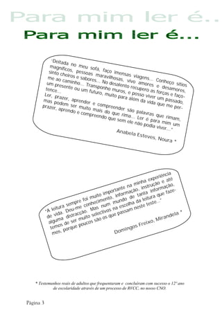“Deita
               da
      magníf no meu sof
               icos, p          á, faço
      sinto c          e
              heiros ssoas marav imensas via
     me ao            e sabo          ilhosas          gens...
              ca             res..            , v               Conhe
     um pre minho... Tra . No desalen ivo amores                        ço
              sente o         nsponh           to recu          e desa sítios
    tence..           u um f          o muro           pero a            mores,
            .                uturo,           s, e po         sf
    Ler, pr                         muito
                                           para a     sso viv orças e faço
            az
   mas p er, aprender                             lém da er um passa -
                                                           vida qu         do
   prazer,
          odem
                  ser         e c om
                                     preend                        e me p ,
           aprend muito mais                 er são                        er-
                    o e c om        do que            pa
                             preend          rima... lavras que r
                                    o que                              imam,
                                           sem ele Ler é para
                                                     não po        mim u
                                                            dia viv        m
                                                                    er...”
                                          Anabe
                                                   la Este
                                                           ves, N
                                                                   oura *




                                                                           ia
                                                                   riênc
                                                              expe e até
                                                      inha ução
                                                 na m        tr           ç ã o,
                                             nte ção, ins informa ze-
                                        orta rma
                                     imp info                              a
                               uito                e ta
                                                        nta         ue f
                                         ,                      ra q
                          foi m cimento undo d da leitu e…”
                     pre       e          m        a            st
                 sem       conh s num a escolh este te
         leitura eu-me        Ma ivos n ssam n
     “A          D         o.    lect                                            *
            ida.     acçã                  e pa                             dela
      de v a distr muito se o os qu                                  i r an
       algu
             m     ser ucos sã                                  o, M
              s de       o                              r e ix
        temo orque p                            ingos F
              ,p                           Dom
          mos




* Testemunhos reais de adultos que frequentaram e concluíram com sucesso o 12º ano
         de escolaridade através de um processo de RVCC, no nosso CNO.
 