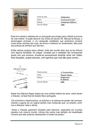 Título da obra             Emigrantes
                             Autor:                     Ferreira de Castro
                             Editora:                   Guimarães Editores
                             Ano de Edição              2006




Este livro retrata a odisseia de um português que emigra para o Brasil à procura
de vida melhor. A acção decorre nos inícios do século XX. Manuel da Bouça, o
personagem principal, é um camponês analfabeto que ambiciona comprar
umas terras vizinhas das suas, de forma a melhorar os rendimentos. Mas para
isso precisa de dinheiro que não tem.

Então resolve emigrar para o Brasil, onde tem ouvido dizer que se faz fortuna
com alguma facilidade. Ao chegar, constata que a realidade não corresponde
àquilo com que sonhava. Arrasta-se penosamente durante anos em traba-
lhos forçados, quase escravo, com ganhos que mal dão para comer...




                             Título da obra            A Terceira Rosa
                             Autor:                    Manuel Alegre
                             Editora:                  Publicações
                                                       D. Quixote
                             Ano de Edição             2008




Neste livro Manuel Alegre relata-nos uma sofrida história de amor, entre Xavier
e Cláudia, na fase final do Estado Novo português.

“Os encontros e desencontros, as euforias e os dramas da paixão vão acompa-
nhando a agonia de um regime pérfido mas moribundo que, no entanto, conti-
nua a dilacerar vidas e almas.

 Xavier e Cláudia aparecem divididos pelo fascismo, separados por mundos
opostos num mesmo mundo, vítimas dos outros mas também da insatisfação
humana que eles próprios representam no teatro da paixão.”
 
