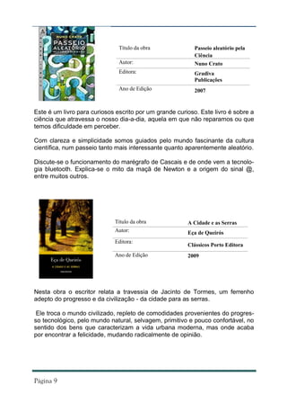 Título da obra              Passeio aleatório pela
                                                           Ciência
                               Autor:                      Nuno Crato
                               Editora:                    Gradiva
                                                           Publicações
                               Ano de Edição               2007


Este é um livro para curiosos escrito por um grande curioso. Este livro é sobre a
ciência que atravessa o nosso dia-a-dia, aquela em que não reparamos ou que
temos dificuldade em perceber.

Com clareza e simplicidade somos guiados pelo mundo fascinante da cultura
científica, num passeio tanto mais interessante quanto aparentemente aleatório.

Discute-se o funcionamento do marégrafo de Cascais e de onde vem a tecnolo-
gia bluetooth. Explica-se o mito da maçã de Newton e a origem do sinal @,
entre muitos outros.




                             Título da obra             A Cidade e as Serras
                             Autor:                     Eça de Queirós
                             Editora:
                                                        Clássicos Porto Editora
                             Ano de Edição              2009




Nesta obra o escritor relata a travessia de Jacinto de Tormes, um ferrenho
adepto do progresso e da civilização - da cidade para as serras.

 Ele troca o mundo civilizado, repleto de comodidades provenientes do progres-
so tecnológico, pelo mundo natural, selvagem, primitivo e pouco confortável, no
sentido dos bens que caracterizam a vida urbana moderna, mas onde acaba
por encontrar a felicidade, mudando radicalmente de opinião.
 
