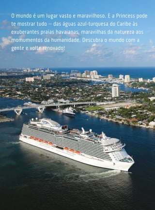 O mundo é um lugar vasto e maravilhoso. E a Princess pode
te mostrar tudo – das águas azul-turquesa do Caribe às
exuberantes praias havaianas, maravilhas da natureza aos
momumentos da humanidade. Descubra o mundo com a
gente e volte renovado!
 