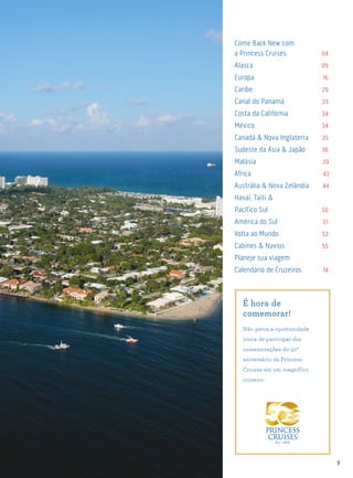 3
Come Back New com
a Princess Cruises	 04
Alasca	 09
Europa	 16
Caribe	 29
Canal do Panamá	 33
Costa da Califórnia	 34
México	 34
Canadá & Nova Inglaterra	 35
Sudeste da Ásia & Japão	 36
Malásia 39
Africa 43
Austrália & Nova Zelândia 44
Havaí, Taiti &
Pacífico Sul	 50
América do Sul	 51
Volta ao Mundo	 53
Cabines & Navios	 55
Planeje sua viagem	
Calendário de Cruzeiros	 74
É hora de
comemorar!
Não perca a oportunidade
única de participar das
comemorações do 50º
aniversário da Princess
Cruises em um magnífico
cruzeiro.
 