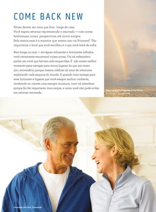 Royal Princess® navegando no Mar Báltico
em direção a St. Petersburg
COME BACK NEW
Férias devem ser mais que ficar longe de casa.
Você espera retornar rejuvenescido e renovado — com novas
lembranças, novas perspectivas, até novos amigos.
Pelo menos essa é a maneira que vemos isso na Princess®. Tão
importante o local que vocè escolheu é o que vocè trará de volta.
Bem longe, no mar — em águas reluzentes e horizontes infindos,
você certamente encontrará coisas novas. Ou irá redescobrir
partes em você que haviam sido esquecidas. E não existe melhor
momento para navegar para novos lugares do que em nosso
50o. aniversãrio, porque iremos celebrar 50 anos de aventuras
explorando cada esquina do mundo. E quando voce navega para
esse horizonte e lugares que você sempre sonhou conhecer,
recebendo no convés uma energia incomum, voce irá relembrar
porque foi tão importante voce zarpar, e como você não pode evitar
em retornar renovada.
Passeando pelo Deck Promenade
 