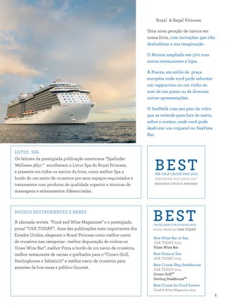 5
LOTUS SPA
Os leitores da prestigiada publicação americana “Spafinder
Wellness 365o “ escolheram o Lotus Spa do Royal Princess,
e presente em todos os navios da frota, como melhor Spa a
bordo de um navio de cruzeiros por seus espaços requintados e
tratamentos com produtos de qualidade superior e técnicas de
massagens e relaxamentos diferenciadas.
NOSSOS RESTAURANTES E BARES
A afamada revista “Food and Wine Magazines” e o prestigiado
jornal “USA TODAY”, duas das publicações mais importantes dos
Estados Unidos, elegeram o Royal Princess como melhor navio
de cruzeiros nas categorias : melhor degustação de vinhos no
Vines Wine Bar”, melhor Pizza a bordo de um navio de cruzeiros,
melhor restaurante de carnes e grelhados para o “Crown Grill,
Starlinghouse e Sabatini’s” e melhor navio de cruzeiros para
amantes da boa mesa e público Goumet.
Royal & Regal Princess
Uma nova geração de navios em
nossa frota, com inovações que irão
deslumbrar a sua imaginação.
O Atrium ampliado em 50% com
novos restaurantes e lojas.
A Piazza, em estilo de praça
européia onde você pode saborear
um cappuccino ou um vinho ao
som de um piano ou de diversas
outras apresentações.
O SeaWalk com seu piso de vidro
que se estende para fora do navio,
sobre o oceâno, onde você pode
desfrutar um coquetel no SeaView
Bar.
BESTSPA ON A CRUISE SHIP 2013
SPAFINDER WELLNESS 365™
READERS CHOICE AWARDS
BESTCRUISE SHIP FOR FOODIES 2013
ROYAL PRINCESS USA TODAY
Best Wine Bar at Sea
USA TODAY 2013
Vines Wine Bar
Best Pizza at Sea
USA TODAY 2013
Best Cruise Ship Steakhouse
USA TODAY 2014
Crown GrillSM
Sterling SteakhouseSM
Best Cruise for Food Lovers
Food & Wine Magazine 2014
 