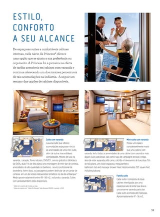 55
Mini-suite com varanda
Possui um espaço
consideravelmente maior
que uma cabine com
varanda. Inclui todas as amenidades de uma cabine com varanda e mais
alguns luxos adicionais, tais como: taça de campagne de boas vindas,
área de estar separada,sofá cama, colchão e travesseiros de luxo,duas TVs
de tela plana, um closet espaçoso, mesa,banheira
bathroom tub and massage shower head. Approximately 323 square feet,
including balcony.
Suite com varanda
Luxuosa suíte que oferece
acomodações espaçosas e inclui
as amenidades de uma mini-suíte,
além de outras inacreditáveis
comodidades. Móveis de luxo na
varanda, canapés, flores naturais, DVD/CD , acesso gratúito à biblioteca
de DVDs, duas TVs de tela plana, uma montagem de mini-bar de cortesia,
amenidades de alta qualidade no banheiro, serviço profissional de
lavanderia. Além disso, os passageiros podem desfrutar de um jantar de
cortesia em um de nossos restaurantes temáticos no dia do embarque.*
Mede aproximadamente entre 49 - 66 m2., incluindo a varanda. Suítes
com janelastambém estão disponíveis.
*	Válido em cruzeiros de 6 noites ou mais.
†	Suites em navios com “ Video On Demand” não oferecem DVD/CD e acesso à DVD .
Family suite
Cada suite é composta de duas
cabines interligadas por uma
espaçosa sala de estar que leva a
uma enorme varanda particular.
Cada suíte acomoda até 8 pessoas.
Aproximadamente 47 - 56 m2..
ESTILO,
CONFORT0
A SEU ALCANCE
De espaçosas suites a confortáveis cabines
internas, cada navio da Princess® oferece
uma opção que se ajusta a sua preferência ou
orçamento. A Princess foi a pioneira na oferta
de tarifas acessíveis em cabines com varanda e
continua oferecendo um dos maiores percentuais
de tais acomodações na indústria. A seguir um
resumo das opções de cabines disponíveis.
 