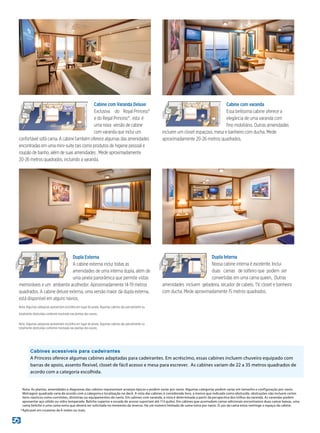 Dupla Interna
Nossa cabine interna é excelente. Inclui
duas camas de solteiro que podem ser
convertidas em uma cama queen. Outras
amenidades incluem geladeira, secador de cabelo, TV, closet e banheiro
com ducha. Mede aproximadamente 15 metros quadrados.
Cabine com varanda
Essa belíssima cabine oferece a
elegância de uma varanda com
fino mobiliário. Outras amenidades
incluem um closet espaçoso, mesa e banheiro com ducha. Mede
aproximadamente 20-26 metros quadrados.
Dupla Externa
A cabine externa inclui todas as
amenidades de uma interna dupla, além de
uma janela panorâmica que permite vistas
memoráveis e um ambiente acolhedor. Aproximadamente 14-19 metros
quadrados. A cabine deluxe externa, uma versão maior da dupla externa,
está disponível em alguns navios.
Nota: Algumas categorias apresentam escotilha em lugar de janela. Algumas cabines são parcialmente ou
totalmente obstruídas conforme mostrada nas plantas dos navios.
Cabine com Varanda Deluxe
Exclusiva do Royal Princess®
e do Regal Princess® , esta é
uma nova versão de cabine
com varanda que inclui um
confortável sofá cama. A cabine também oferece algumas das amenidades
encontradas em uma mini-suíte tais como produtos de higiene pessoal e
roupão de banho, além de suas amenidades . Mede aproximadamente
20-26 metros quadrados, incluindo a varanda.
Nota: Algumas categorias apresentam escotilha em lugar de janela. Algumas cabines são parcialmente ou
totalmente obstruídas conforme mostrada nas plantas dos navios.
	 Nota: As plantas, amenidades e diagramas das cabines representam arranjos típicos e podem variar por navio. Algumas categorias podem variar em tamanho e configuração por navio.
Metragem quadrada varia de acordo com a categoria e localização no deck. A vista das cabines é considerada livre, a menos que indicada como obstruída. obstruções não incluem certos
itens náuticos como corrimões, divisórias ou equipamentos do navio. Em cabines com varanda, a vista é determinada a partir da perspectiva dos trilhos da varanda. As varandas podem
apresentar aço sólido ou vidro temperado. Beliche superior e escada de acesso suportam até 113 quilos. Em cabines que acomodam camas adicionais encontramos duas camas baixas, uma
cama beliche e uma cama extra que deverá ser solicitada no momento da reserva. Há um número limitado de cama extra por navio. O uso da cama extra restringe o espaço da cabine.
*	Aplicavel em cruzeiros de 6 noites ou mais.
Cabines acessíveis para cadeirantes
A Princess oferece algumas cabines adaptadas para cadeirantes. Em acréscimo, essas cabines incluem chuveiro equipado com
barras de apoio, assento flexível, closet de fácil acesso e mesa para escrever. As cabines variam de 22 a 35 metros quadrados de
acordo com a categoria escolhida.
 