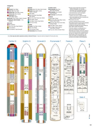 63
10/10/13
Diamond
PlazaDeck5
Diamond-Plaza_5.eps
Lift Lift
Lift
Lift Lift Lift Lift
Lift
Gents
Ladies
Gents
Ladies
Panoramic Lifts
P212
P334
P332
P330
P326
P322
P318
P314
P312
P310
P308
P306
P304
P302
P300
P246
P244
P240
P236
P232
P228
P224
P220
P216
P200
P202
P204
P206
P208
P214
P242
P238
P234
P230
P226
P222
P218
P210
P328
P324
P320
P316
P215
P243
P239
P235
P231
P227
P223
P219
P211
P337
P335
P333
P329
P325
P321
P317
P315
P311
P309
P307
P305
P303
P301
P247
P245
P241
P237
P233
P229
P225
P221
P217
P201
P203
P205
P207
P209
P331
P327
P323
P319
Grand Plaza
Princess
Fine Arts
Gallery
Savoy
Dining Room
Vivaldi
Dining Room
TheLibrary
Self Service
Laundromat
177ft.fromBow508ft.fromStern
Future
Cruise
Sales
Internet
Café
LobbyBar
Shore
Excursions
Captain’s
Circle
10/9/13
Diamond
PromenadeDeck7
-Promenade_7.eps
PromenadeDeckMainLevel
PromenadeDeckMainLevel
CroonersBar
Lift Lift Lift Lift
Lift
Lift Lift
Lift
Promenade
Galleria
Dance
Floor
Explorers
Lounge
Wheelhouse
Bar
Bar
PhotoGallery
LadiesGents
Gents
Ladies
Stage
Bar
Bar
Ladies
Gents
Lift Lift
Lift Lift
Kai Sushi
Ladies Gents
Stage
Princess Theater
Upper Level
Promenade Deck
Continues on Emerald Deck
Meridian
Bay
Panoramic Lifts
Bandstand
Club Fusion
Facets
Sabatini's
Calypso
Cove
10/10/13
Diamond
FiestaDeck6
Diamond-Fiesta_6.eps
International
Dining Room
Wake
View Bar
Essence
LimelightGrand Casino
LadiesGents
Churchill
Lounge
Churchill
Lounge
Bar
Stage
Lift Lift Lift Lift
Princess Theater
Lower Level
Ladies
Gents
Ladies
Gents
Ladies
Gents
Lift Lift
Lift Lift
Panoramic Lifts
Pacific Moon
Dining Room
Santa Fe
Dining Room
Lift
Lift
Lift
Lift
Ladies/
Gents
Passenger
Services
Wedding
Chapel
F301
F303
F305
F307
F309
F311
F315
F317
F319
F321
F323
F325
F327
F329
Nota: Este mapa dos decks representa somente o Diamond Princess. O mapa dos decks do Sapphire Princess pode variar.
Categorias
SUITE
S1 	Grand suite, Popa (Baja)
S2 	Owner’s suite, Popa (Baja)
S3 	Penthouse suite, Popa (Baja, Caribe)
S4 	 Penthouse suite, Meio (Caribe)
S5 	Premium suite, Proa
(Aloha, Baja, Caribe)
S6 	 Vista suite, Popa (Caribe, Dolphin, Emerald)
S8 	Family suite- cabines interligadas Proa
(Dolphin)
MINI-SUITE
MA 	 Meio (Dolphin)
MB 	 Meio-Proa, Meio-Popa (Dolphin)
MD 	Popa (Dolphin)
ME 	Proa (Dolphin), Popa (Emerald)
VARANDA
B2 	Premium, Meio-Proa, Meio-Popa (Caribe)
B4 	Premium, Popa (Aloha, Caribe,
Dolphin, Emerald)
BA Meio (Baja)
BB 	Meio-Proa, Meio-Popa (Baja),
Meio (Aloha)
BC 	 Meio-Proa, Meio-Popa (Lido, Aloha)
BD 	 Popa (Baja, Caribe)
BE 	Proa (Baja, Caribe), Popa (Aloha)
BF 	 Proa (Lido, Aloha)
EXTERNA
O5 	Premium, Proa (Baja, Caribe)
OC 	 Meio-Proa (Plaza)
OF 	Proa (Emerald, Plaza)
OV 	 Vista obstruída, Meio (Emerald)
EXTERNA (CONT.)
OW 	Vista obstruída, Meio-Proa,
Meio-Popa (Emerald)
OY 	Vista obstruída, Proa (Caribe),
Popa (Emerald)
OZ 	Vista obstruída Proa (Emerald)
INTERIOR
IA 	Meio (Baja, Caribe)
IB 	Meio-Proa, Meio-Popa (Baja, Caribe,
Dolphin), Meio (Aloha)
IC 	Meio-Proa, Meio-Popa (Lido, Aloha,
Emerald, Plaza)
ID 	Popa (Baja, Caribe, Dolphin)
IE 	Proa (Baja, Caribe, Dolphin),
Popa (Aloha, Emerald)
 IF 	Proa (Lido, Aloha, Emerald, Plaza)
	Family suites D104/D100 e D105/D101:
Cabines interligadas com varanda;
acomodam até seis passageiros(D100 e
D101 não estão mostradas separadas)
•	 Acomoda terceiro e quarto passageiro
Acomoda terceiro passageiro
°	Cabines com acesso a cadeira de rodas
*	Duas camas baixas que não se convertem em
Queen; somente chuveiro
	 Acomoda cama extra
‡	Acesso a varanda somente no porto.
Nota: Algumas áreas do navio não são acessíveis
a cadeiras de roda ou cadeiras elétricas.
As distâncias mostradas são da proa (frente) ou
popa (atrás) à cabine mais próxima.
A vista das cabines é considerada livre, a
menos que indicada como obstruída.
Obstruções não incluem certos itens náuticos
como corrimões, divisórias ou equipamentos
do navio. Em cabines com varanda, a vista é
determinada a partir da perspectiva dos
trilhos da varanda. As varandas podem ter
corrimão em aço sólido ou vidro temperado..
3/10/12
Diamond
meraldDeck8
erald_8.eps
E732
E735
E508
E510
E100
E104
E108
E112
E116
E118
E200
E202
E204
E206
E208
E210
E212
E214
E216
E218
E220
E222
E224
E226
E228
E304
E306
E308
E310E312
E300
E302
E314
E316
E318
E320
E322
E324
E326
E400
E402
E404
E406
E408
E410
E412
E414
E416
E418
E420
E422
E512
E514
E516
E500
E502
E504
E506
E518
E600
E602
E604
E606
E608
E610
E612
E614
E616
E618
E620
E622
E624
E626
E628
E630
E700
E702
E712
E716
E704
E708
E710
E728
E730
E718
E720
E722
E724
E726
E101
E105
E109
E115
E119
E121
E201
E203
E205
E207
E209
E211
E215
E217
E219
E221
E223
E225
E227
E229
E231
E305
E301
E303
E307
E309
E311
E315
E317
E319
E321
E323
E325
E327
E401
E403
E405
E407
E409
E411
E415
E417
E419
E421
E423
E425
E501
E503
E505
E507
E509
E511
E515
E517
E519
E521
E601
E603
E605
E607
E609
E611
E615
E617
E619
E621
E623
E625
E627
E629
E631
E633
E701
E703
E705
E709
E711
E715
E719
E721
E723
E725
E727
E729
E731
E733
Lift
Lift Lift
Lift
E714 E717
E706 E707
Self Service
Laundromat
Lift Lift
Lift Lift
Panoramic
Lifts
Lift Lift Lift Lift
E102
E106
E110
E114
E103
E107
E111
E117
PromenadeDeckUpperLevel
PromenadeDeckUpperLevel
121ft.fromBow16ft.fromStern
Singapore
Hong
Kong
3/10/12
Diamond
DolphinDeck9
-Dolphin_9.eps
Lift
Lift
Lift
Lift
D700
D702
D704
D708
D712
D716
D633
D701
D703
D705
D707
D711
D720
D724
D706
D710
D714
D728
D730
D732
D734
D736
D717
D721
D725
D709
D715
D719D718
D722
D726
D723
D727
D729
D731
D733
D735
D737
D740
D741
Self Service
Laundromat
D738 D739
D502
D504
D508
D512
D516
D506
D510
D514
D518
D520
D503
D505
D509
D515
D519
D507
D511
D517
D521
D523
D522
D524
D526
D600
D602
D604
D525
D527
D529
D601
D603
D605
D606
D608
D610
D612
D614
D616
D607
D609
D611
D615
D617
D619
D618
D620
D622
D624
D626
D628
D630
D621
D623
D625
D627
D629
D631
Lift Lift
Lift Lift
D322
D324
D326
D328
D330
D400
D321
D323
D325
D327
D329
D401
D402
D404
D406
D408
D410
D412
D403
D405
D407
D409
D411
D415
D414
D416
D418
D420
D422
D500
D417
D419
D421
D423
D425
D501
Panoramic
Lifts
Lift Lift Lift Lift
D212
D214
D216
D218
D220
D222
D215
D217
D219
D221
D223
D225
D306
D308
D310
D314
D312
D316
D318
D320
D307
D309
D311
D315
D317
D319
D224
D228
D232
D300
D226
D230
D302
D304
D227
D231
D235
D301
D229
D233
D303
D305
D104
D108
D112
D102
D106
D110
D114
D116
D118
D105
D109
D115
D103
D107
D111
D117
D123
D119
D121
D200
D202
D204
D206
D208
D210
D201
D203
D205
D207
D209
D211
121ft.fromBow16ft.fromStern
TahitiHawaii
4/10/12
Diamond
CaribeDeck10
Diamond-Caribe_10.eps
Lift Lift
Lift Lift
C324
C328
C332
C336
C402
C404
C406
C410
C414
C416
C310
C314 C315
C325
C329
C333
C337
C403
C405
C407
C411
C417
C419
C510
C506
C514
C518
C522
C526
C530
C534
C507
C511
C517
C521
C525
C529
C533
C537
Panoramic
Lifts
C119
C123
C127
C201
C205
C209
C215
C219
C223
C227
C231
C235
C239
C243
C247
C251
C255
C259
C301
C303
C305
C307
C309
C311
C317
C319
C321
C323
C327
C331
C335
C501
C503
C505
C509
C515
C519
C523
C527
C531
C535
C601
C603
C605
C607
C609C611C610
C615
C617
C619
C621
C623
C625
C627
C629
C631
C633
C635
C701
C703
C705
C709
C715
C719
C723
C727
C731
C735
C739
C743
C747
C401
C409
C415
C421
C423
C425
C418
C420
C422
C304
C306
C308
C312
C316
C318
C320
C322
C326
C330
C334
C400
C408
C412
Lift Lift Lift Lift
C206
C202
C116
C112
C108
C210
C214
C218
C222
C226
C230
C234
C238
C250
C246
C242
C254
C125
C121
C117
C111
C129
C203
C207
C211
C217
C221
C225
C229
C233
C237
C241
C245
C249
C253
C257
C114
C118
C109
C115
C106
C107
C102
C100
C101
C103
C105
C104
C110
C120
C200
C204
C208
C212
C216
C220
C224
C228
C232
C236
C240
C244
C248
C252
C256
C300
C302
Lift
Lift
Lift
Lift
C753
C717
C721
C725
C707
C711
C729
C733
C737
C741
C745
C749
C751
C712
C706
C716
C720
C724
C728
C732
C736
C740
C744
C746
C748
C500
C502
C504
C508
C512
C516
C520
C524
C528
C532
C600
C602
C604
C606
C608
C612
C614
C616
C618
C620
C622
C624
C626
C628
C630
C632
C700
C702
C704
C708
C710
C714
C718
C722
C726
C730
C734
C738
C742
C755
C757C752
C750
102ft.fromBow11ft.fromStern
Capri Corfu
Ibiza Malaga
Marbella
Portofino San Remo
Santorini Sorrento
St. Tropez Rhodes
Juneau Mazatlan
Glacier
Bay
Cozumel Cancun
Monte CarloMonte CarloMonte Carlo
VancouverVancouverVancouver
Self Service
Laundromats
Caribe 10 Dolphin 9 Emerald 8
5/13/09
Diamond
GalaDeck4
Diamond-Gala_4.eps
Medical Center
Lift Lift
Lift Lift
Gala 4
ProaPopa
Plaza 5Promenade 7 Fiesta 6
 