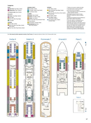 67
5/5/14
SeaPrincess
FiestaDeck4
Sea-Fiesta_4.eps
Lift Lift
Medical
Center
Tender
Embarkation
5/5/14
aPrincess
nadeDeck7
enade_7.eps
Lift
Ladies
Dance
Floor
Stage
Gents
Lift
Lift Lift Lift Lift
LadiesGents
Panoramic Lifts
LiftLiftLift
Ladies
Stage
Vista Lounge
Bar
PhotoGallery
Wheelhouse
Bar
CroonersLounge
CroonersBar
Princess Theater
Photo
Shop
Gents
Dance
Floor
Razzmatazz
PremierCru
Internet
Café
Future
Cruise Sales
Libraryand
WritingRoom
Dance
Floor
Art
Gallery
Art
Gallery
3/10/12
SeaPrincess
EmeraldDeck6
Sea-Emerald_6.eps
E302
E308
E304
E306
E310
E324
E316
E320
E326
E338
E332
E334
E342
E350
E344
E348
E301
E307
E303
E305
E309
E327
E317
E323
E329
E341
E335
E337
E345
E353
E347
E351
E322
E328
E312
E314
E330
E336
E340
E346
E325
E331
E311
E315
E333
E339
E343
E349
E318
E321
E319
SelfServe
Laundromat
Lift
Lift
Lift
Lift Lift Lift
Latitudes
Reflections
Gents Panoramic Lifts Ladies
198ft.fromBow522ft.fromStern
Traviata Dining Room
4/4/13
SeaPrincess
PlazaDeck5
Sea-Plaza_5.eps
P318
P324
P308
P310
P326
P332
P336
P342
P321
P327
P307
P309
P329
P335
P339
P345
P302
P312
P304
P306
P316
P314
P317
P315
P230
P232
P227
P236
P234
P238
P231
P229
P328
P320
P322
P330
P340
P334
P338
P344
P244
P346
P242
P240
P228
P237
P235
P233
P225
P301
P311
P303
P305
P319
P331
P323
P325
P333
P343
P337
P341
P347
P349
Lift
Lift
Lift
Lift Lift
PassengerServices
SelfServe
Laundromat
Gents Ladies
Rigoletto Dining Room
148ft.fromBow523ft.fromStern
Grand
Plaza
Panoramic Lifts
Explorers
Bar
Shore
Excursions
Fiesta 4
Categorias
SUITE
S2 Owner’s suite, Popa (Baja, Caribe)
S3 Penthouse suite, Popa (Dolphin)
S4 	Premium suite, Popa (Caribe)
MINI-SUITE
M4 Premium, Popa (Baja, Dolphin)
MA Meio (Baja)
MB Meio-Proa, Meio-Popa (Baja)
ME Proa (Baja)
VARANDA
BA Meio (Baja, Caribe)
BB Meio-Proa, Meio-Popa (Baja, Caribe),
Meio (Aloha)
BC Meio-Proa, Meio-Popa (Riviera, Aloha)
VARANDA (CONT.)
BD Popa (Baja, Caribe)
BE Proa (Baja, Caribe), Popa (Aloha)
BF Proa (Riviera, Aloha)
EXTERNA
O4 Premium, Popa (Caribe)
O5 Premium, Proa (Baja, Caribe)
O6 Premium, Proa (Aloha)
OC Meio-Proa, Meio-Popa (Emerald, Plaza)
OE Popa (Dolphin)
OF Proa (Dolphin, Emerald, Plaza)
OW Vista obstruída Meio-Proa,
Meio-Popa (Dolphin)
INTERIOR
IA Meio (Baja, Caribe)
IB Meio-Proa, Meio-Popa (Baja, Caribe),
Meio (Aloha)
IC Meio-Proa, Meio-Popa (Riviera, Aloha, Dolphin,
Emerald, Plaza)
ID Popa (Baja, Caribe)
IE Proa (Baja, Caribe),
Popa (Aloha, Dolphin)
IF Proa (Riviera, Aloha, Dolphin,
Emerald, Plaza)
°	Cabines com acesso a cadeira de rodas
•	Acomoda terceiro e quarto passageiro
	 Acomoda terceiro passageiro
*	Duas camas baixas que não se convertem em
Queen; somente chuveiro
Nota: Algumas áreas do navio não são
acessíveis a cadeiras de roda ou cadeiras
elétricas.
As distâncias mostradas são da proa (frente) ou
popa (atrás) à cabine mais próxima.
A vista das cabines é considerada livre, a
menos que indicada como obstruída.
Obstruções não incluem certos itens náuticos
como corrimões, divisórias ou equipamentos
do navio. Em cabines com varanda, a vista é
determinada a partir da perspectiva dos
trilhos da varanda. As varandas podem ter
corrimão em aço sólido ou vidro temperado..
Nota: Este mapa dos decks representa somente o Sea Princess. Os mapas dos decks do Dawn e Sun Princess podem variar.
ProaPopa
3/10/12
SeaPrincess
aribeDeck9
Caribe_9.eps
Lift Lift Lift
Lift
Lift Lift Lift Lift
SelfService
Laundromat
Lift
C306
C314
C324
C326
C414
C416
C422
C426
C430
C434
C506
C510
C516
C518
C524
C620
C624
C724
C732
C727
C735
C621
C625
C440
C208
C212
C202
C204
C216
C222
C224
C230
C207
C211
C201
C203
C217
C223
C225
C231
C526
C532
C536
C542
C537
C543
C630
C708
C716
C718
C736
C726
C707
C719
C721
C739
C740 C745
C729
C631
C437
C505
C517
C509
C519
C525
C527
C533
C415
C419
C423
C429
C431
C439
C305
C315
C329
C331
C220
C232
C226
C228
C302
C308
C316
C319
C317
C318
C323
C321
C304
C310
C328
C320
C332
C322
C312
C330
C336
C340
C402
C406
C334
C338
C408
C404
C420
C410
C412
C428
C418
C424
C436
C442
C432
C438
C502
C512
C504
C508
C514
C528
C520
C522
C530
C534
C538
C546
C540
C544
C602
C608
C604
C606
C610
C616
C612
C614
C618
C622
C626
C628
C632
C704
C634
C702
C706
C720
C712
C710
C711
C709
C714
C722
C734
C728
C730
C738
C742
C744
C746
C747
C749
C206
C218
C210
C214
C221
C233
C227
C229
C301
C307
C303
C309
C333
C325
C337
C327
C311
C335
C341
C345
C401
C405
C339
C343
C407
C403
C421
C409
C411
C427
C417
C425
C435
C443
C433
C441
C501
C511
C503
C507
C515
C529
C521
C523
C531
C535
C539
C547
C541
C545
C601
C607
C603
C605
C609
C617
C611
C615
C619
C623
C627
C629
C633
C703
C635
C701
C705
C723
C715
C717
C725
C737
C731
C733
C741
C743
C205
C219
C209
C215
Capri Madeira
114ft.fromBow11ft.fromStern
MykonosLivorno
Caribe 9 Dolphin 8
D232
D238
D308
D310
D316
D206
D212
D202
D204
D214
D220
D224
D230
D718
D724
D708
D716
D721
D727
D707
D719
D736
D742
D726
D732
D739
D745
D744 D747
D729
D735
D233
D239
D307
D309
D317
D205
D211
D201
D203
D215
D221
D225
D231
D222
D234
D226
D228
D236
D302
D240
D304
D318
D312
D314
D306
D320
D321
D319
D322
D325
D323
D330
D335
D333
D208
D218
D210
D216
D602
D604
D606
D601
D603
D605
D714
D728
D720
D722
D730
D738
D734
D740
D750 D753D748 D751
D614
D608
D610
D620
D616
D618
D617
D607
D609
D623
D619
D621
D746
D710
D711
D709
D612
D615
D611
D702
D712
D704
D706
D717
D731
D723
D725
D733
D741
D737
D743
D749
D701
D715
D703
D705
D223
D235
D227
D229
D237
D301
D241
D303
D315
D311
D326
D324
D328
D334
D332
D329
D327
D331
D339
D337
D305
D207
D219
D209
D217
Portofino Sorrento
Gents
Ladies
Lift
Lift Lift
LiftLiftLift
Lift Lift Lift
Panoramic Lifts
Monte Carlo
Club Casino
Café Corniche
SelfService
Laundromat
99ft.fromBow4ft.fromStern
Sports Bar
Captain’s
Circle
Promenade 7 Emerald 6 Plaza 5
 