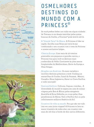 OSMEL HORES
DES TINOS DO
MUNDO COM A
PRINCES S®
Se você prefere beber um vinho em algum vinhedo
da Toscana ou se deseja caminhar pelas areias
brancas do Caribe, a Princess® pode levá-lo até lá.
A “Grande Terra” do Alasca. A Princess é líder na
região. Escolha suas férias por terra & mar
combinando o seu cruzeiro com o trem da Princess
e nossos exclusivos lodges.
Clássica Europa. Com mais de 40 roteiros
premiados nos pequenos e grandes navios, a
Princess traz para você os destinos mais
conhecidos do Velho Continente às jóias menos
freqüentadas do Mediterrâneo, Norte da Europa e
Ilhas Gregas.
Atrações nas Américas. Os mais variados e
incríveis destinos próximos a você. Conheça as
maravilhas do Caribe, Canal do Panamá, México,
Canadá e Nova Inglaterra, Havaí ou Costa Pacífica
e volte renovado!
Destinos Exóticos. Culturas, línguas, comidas... A
diversidade do mundo te espera em uma de nossas
viagens pela Ásia & África; pelas amigáveis
Austrália & Nova Zelândia; ou cruze pelas ilhas
paradisíacas do Havaí, Taiti e Pacífico Sul; ou pela
infinitamente sedutora América do Sul.
Cruzeiros de volta ao mundo. Por que não ver tudo
isso em uma única viagem? A Princess te leva ao
maior itinerário de todos eles: um cruzeiro com
mais de 100 dias a bordo de dois navios diferentes.
Bull Caribou, tundra, Denali National Park, Alaska
INDIA
SINGAPORE
JAPAN
TAIWAN
NORTHERN
MARIANAS ISLANDS
RUSSIA
SOUTH
KOREA
CHINA
VIETNAM
BRUNEI
CAMBODIA
THAILAND
MYANMAR
SRI LANKA
MALAYSIA
AUSTRALIA
SOLOMON
ISLANDS
INDONESIA
PAPUA
NEW GUINEA
TASMANIA
Paciﬁc Ocean
GreatBarrierReef
Tasman
Sea
Coral
Sea
7
 