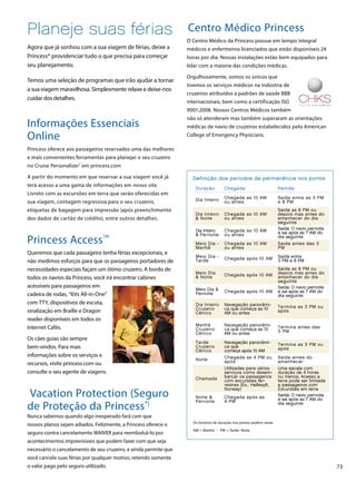 73
Planeje suas férias
Agora que já sonhou com a sua viagem de férias, deixe a
Princess® providenciar tudo o que precisa para começar
seu planejamento.
Temos uma seleção de programas que irão ajudar a tornar
a sua viagem maravilhosa. Simplesmente relaxe e deixe-nos
cuidar dos detalhes.
Informações Essenciais
Online
Princess oferece aos passageiros reservados uma das melhores
e mais convenientes ferramentas para planejar o seu cruzeiro
no Cruise Personalizer®
em princess.com
A partir do momento em que reservar a sua viagem você já
terá acesso a uma gama de informações em nosso site.
Livreto com as excursões em terra que serão oferecidas em
sua viagem, contagem regressiva para o seu cruzeiro,
etiquetas de bagagem para impressão (após preenchimento
dos dados de cartão de crédito), entre outros detalhes.
Princess AccessSM
Queremos que cada passageiro tenha férias excepcionais, e
não medimos esforços para que os passageiros portadores de
necessidades especiais façam um ótimo cruzeiro. A bordo de
todos os navios da Princess, você irá encontrar cabines
acessíveis para passageiros em
cadeira de rodas, “Kits All-in-One”
com TTY, dispositivos de escuta,
sinalização em Braille e Dragon
reader disponíveis em todos os
Internet Cafés.
Os cães guias são sempre
bem-vindos. Para mais
informações sobre os serviços e
recursos, visite princess.com ou
consulte o seu agente de viagens.
Vacation Protection (Seguro
de Proteção da Princess®)
Nunca sabemos quando algo inesperado fará com que
nossos planos sejam adiados. Felizmente, a Princess oferece o
seguro contra cancelamento WAIVER para reembolsá-lo por
acontecimentos imprevisíveis que podem fazer com que seja
necessário o cancelamento de seu cruzeiro, e ainda permite que
você cancele suas férias por qualquer motivo, retendo somente
o valor pago pelo seguro utilizado.
Centro Médico Princess
O Centro Médico da Princess possue em tempo integral
médicos e enfermeiros licenciados que estão disponíveis 24
horas por dia. Nossas instalações estão bem equipados para
lidar com a maioria das condições médicas.
Orgulhosamente, somos os únicos que
tivemos os serviços médicos na indústria de
cruzeiros atribuídos a padrões de saúde BBB
internacionais, bem como a certificação ISO
9001:2008. Nossos Centros Médicos também
não só atenderam mas também superaram as orientações
médicas de navio de cruzeiros estabelecidos pelo American
College of Emergency Physicians.
Os horários de duração nos portos podem variar.
AM = Manhã - PM = Tarde/ Noite
Definição dos períodos de permanência nos portos
Duração: Chegada: Partida:
Dia Inteiro Chegada as 10 AM
ou antes
Saída entre as 3 PM
e 8 PM
Dia Inteiro
 Noite
Chegada as 10 AM
ou antes
Saída as 8 PM ou
depois mas antes do
amanhecer do dia
seguinte
Dia Inteiro
 Pernoite
Chegada as 10 AM
ou antes
Saída: O navio pernoita
e sai após as 7 AM do
dia seguinte
Meio Dia -
Manhã
Chegada as 10 AM
ou antes
Saída antes das 3
PM
Meio Dia -
Tarde Chegada após 10 AM Saída entre
3 PM e 8 PM
Meio Dia
 Noite Chegada após 10 AM
Saída as 8 PM ou
depois mas antes do
amanhecer do dia
seguinte
Meio Dia 
Pernoite Chegada após 10 AM
Saída: O navio pernoita
e sai após as 7 AM do
dia seguinte
Dia Inteiro
Cruzeiro
Cênico
Navegação panorâmi-
ca que começa as 10
AM ou antes
Termina as 3 PM ou
após
Manhã
Cruzeiro
Cênico
Navegação panorâmi-
ca que começa as 10
AM ou antes
Termina antes das
3 PM
Tarde
Cruzeiro
Cênico
Navegação panorâmi-
ca que
começa após 10 AM
Termina as 3 PM ou
após
Noite Chegada as 4 PM ou
após
Saída antes do
amanhecer
Chamada
Utilizadas para vários
serviços como desem-
barcar os passageiros
com excursões ter-
restres (Ex., Hellesylt,
Norway)
Uma escala com
duração de 4 horas
ou menos. Acesso a
terra pode ser limitada
a passageiros com
Excursões em terra
Noite 
Pernoite
Chegada após as
4 PM
Saída: O navio pernoita
e sai após as 7 AM do
dia seguinte
 